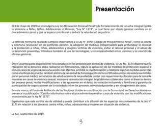 3
El 3 de mayo de 2019 se promulgó la Ley de Abreviación Procesal Penal y de Fortalecimiento de la Lucha Integral Contra
la Violencia a Niñas, Niños, Adolescentes y Mujeres, “Ley N° 1173”, la cual tiene por objeto generar cambios en el
procedimiento penal y que se espera contribuyan a reducir la retardación de justicia.
La referida norma ha realizado cambios importantes a la Ley N° 1970 “Código de Procedimiento Penal”, como la pronta
y oportuna resolución de los conflictos penales, la adopción de medidas indispensables para profundizar la oralidad
y la protección a niñas, niños, adolescentes y mujeres víctimas de violencia, evitar el retraso procesal y el abuso de
la detención preventiva, introduce también el uso de tecnologías, la interoperatividad entre sistemas y la creación de
oficinas gestoras.
Entre las principales disposiciones relacionadas con los procesos por delitos de violencia, la Ley No. 1173 dispone que la
recepción de la denuncia deba realizarse sin formalismos, regula la aplicación de las medidas de protección especial e
incluye casos de urgencia para una acción más efectiva, prohíbe la revictimización y establece algunas medidas concretas
comoelanticipodeprueba;tambiéneliminalanecesidaddehomologacióndeloscertificadosúnicosdeviolenciaemitidos
por el personal médico de servicios de salud así como la necesidad de contar con requerimientos fiscales para la toma de
muestras en casos de violencia sexual; incorpora la resolución integral de problemas colaterales como el divorcio dentro
del proceso penal, realiza modificaciones a las agravantes en el delito de violación incluyendo a familiares y garantiza la
participación de organizaciones de la sociedad civil en los procesos como coadyuvantes y en el segimiento de casos.
En este marco, el Fondo de Población de las Naciones Unidas en coordinación con la Comunidad de Derechos Humanos
presenta la publicación: “Cartilla informativa sobre el procedimiento penal en casos de violencia con las modificaciones
incorporadas por la ley N° 1173”.
Esperamos que esta cartilla sea de utilidad y pueda contribuir a la difusión de los aspectos más relevantes de la Ley N°
1173 en relación a los procesos contra niñas, niños, adolescentes y mujeres en situación de violencia.
La Paz, septiembre de 2019.
Presentación
 