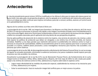 4
Antecedentes
La ley de procedimiento penal número 1970 fue modificada en los últimos 6 años para la mejora del sistema penal con
una visión más adecuada a la perspectiva de género, esto ha apoyado en el rendimiento del sistema de justicia penal.
Este es un trabajo que debe continuar para mejoras normativas y para dar a conocer cambios, avances y el control social
en la aplicabilidad de la norma.
Algunos de los cambios ocurridos entre 2013 hasta la fecha son:
La promulgación de la Ley No. 348, Ley Integral para Garantizar a las Mujeres una Vida Libre de violencia, del 9 de marzo
de 2013. En esta ley se promueve un proceso más rápido y más integral, asumiendo el Estado como Prioridad Nacional la
lucha contra este flagelo, determina 14 principios fundamentales a tomar en cuenta dentro de procesos de esta categoría
y define los conceptos esenciales para la aplicación de la ley dentro de una perspectiva de género.
Esta ley aplica políticas de prevención de la violencia contra las mujeres, crea servicios de atención a las mismas y sobre
todo expone las políticas de protección que deben ser otorgadas a una víctima tras el hecho cometido, de manera
inmediata. Redefine y crea tipos penales que realmente demuestran la problemática de violencia contra la mujer y
personas en situación de vulnerabilidad, redefine el procedimiento penal en varios aspectos para hacer un proceso más
accesible a la víctima, redefine plazos procesales y actos investigativos necesarios para hacerlos más accesibles a las
personas que sufren violencia.
La promulgación de la Ley No.586, de descongestionamiento y efectivización del Sistema Procesal Penal, la cual se encarga
de regular los actuados procesales, eliminando la audiencia conclusiva y los jueces ciudadanos dando espacio para que
el proceso sea más accesible a las víctimas.
Actualmente la promulgación de la Ley No.1173, Ley de Abreviación Procesal Penal y de Fortalecimiento de la Lucha
Integral Contra la Violencia a Niñas, Niños, Adolescentes y Mujeres, del 3 de mayo de 2019, ha sido creada para poder
apoyar a las víctimas de violencia contra la niñez, adolescencia y mujeres sobre todo en aspectos como:
-	 Lograr mayor efectividad de las medidas de protección especial, subdividiendo las mismas en las necesarias para
la niñez, adolescencia y en mujeres.
-	 Evitar la revictimización. hacia la resolución integral del conflicto para un mejor acceso a la justicia.
 