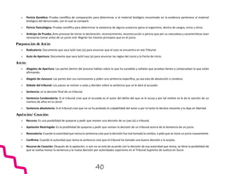 »
» Pericia Genética: Prueba científica de comparación para determinar si el material biológico encontrado en la evidencia pertenece al material
biológico del denunciado, con el cual se comparó.
»
» Pericia Toxicológica: Prueba científica para determinar la existencia de alguna sustancia ajena al organismo, dentro de sangre, orina u otros.
»
» Anticipo de Prueba: Acto procesal de tomar la declaración, reconocimiento, reconstrucción o pericia que por su naturaleza y características sean
necesarias tomar antes de un juicio oral. Regirán los mismos principios que en el juicio.
Preparación de Juicio
»
» Radicatoria: Documento que saca la/el Juez (a) para anunciar que el caso se encuentra en ese Tribunal.
»
» Auto de Apertura: Documento que saca la/el Juez (a) para anunciar las reglas del Juicio y la Fecha de inicio.
Juicio:
»
» Alegatos de Apertura: Las partes dentro del proceso hablan sobre lo que ha sucedido y señalan que pruebas tienen y comprueban lo que están
afirmando.
»
» Alegato de clausura: Las partes dan sus conclusiones y piden una sentencia específica, ya sea esta de absolución o condena.
»
» Debate del tribunal: Los jueces se reúnen a solas y deciden sobre la sentencia que se le dará al acusado.
»
» Sentencia: es la decisión final de un tribunal.
»
» Sentencia Condenatoria: Si el tribunal cree que el acusado es el autor del delito del que se le acusa y por tal motivo se le da la sanción de un
número de años en la cárcel.
»
» Sentencia absolutoria: Si el tribunal cree que no se ha probado la culpabilidad del autor y por lo tanto lo declara inocente y lo deja en libertad.
Apelación/ Casación:
»
» Recurso: Es una posibilidad de quejarse y pedir que revisen una decisión de un juez (a) o tribunal.
»
» Apelación Restringida: Es la posibilidad de quejarse y pedir que revisen la decisión de un tribunal acerca de la Sentencia de un juicio.
»
» Revocatoria: Cuando la autoridad que revisa la sentencia cree que la decisión fue mal tomada la cambia, o pide que se inicie un juicio nuevamente.
»
» Confirma: Cuando la autoridad que revisa la sentencia cree que el tribunal ha tomado una buena decisión y la acepta.
»
» Recurso de Casación: Después de la apelación, si aún no se está de acuerdo con la decisión de esa autoridad que revisa, se tiene la posibilidad de
que se vuelva revisar la sentencia y la nueva decisión por autoridades superiores en el Tribunal Supremo de Justicia en Sucre.
40
 