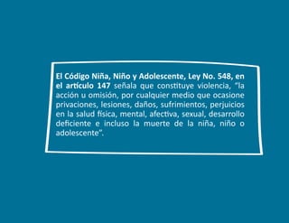 7
El Código Niña, Niño y Adolescente, Ley No. 548, en
el artículo 147 señala que constituye violencia, “la
acción u omisión, por cualquier medio que ocasione
privaciones, lesiones, daños, sufrimientos, perjuicios
en la salud física, mental, afectiva, sexual, desarrollo
deficiente e incluso la muerte de la niña, niño o
adolescente”.
 