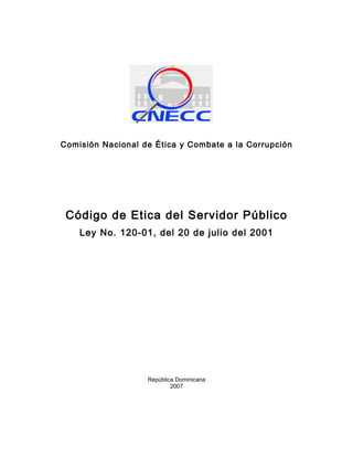 Comisión Nacional de Ética y Combate a la Corrupción




 Código de Etica del Servidor Público
    Ley No. 120-01, del 20 de julio del 2001




                   República Dominicana
                           2007
 