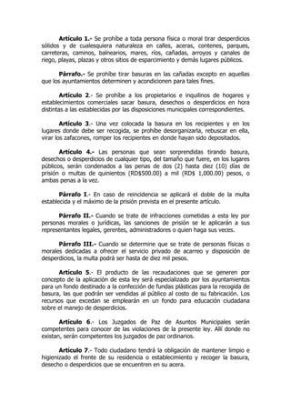 Artículo 1.- Se prohíbe a toda persona física o moral tirar desperdicios
sólidos y de cualesquiera naturaleza en calles, aceras, contenes, parques,
carreteras, caminos, balnearios, mares, ríos, cañadas, arroyos y canales de
riego, playas, plazas y otros sitios de esparcimiento y demás lugares públicos.

       Párrafo.- Se prohíbe tirar basuras en las cañadas excepto en aquellas
que los ayuntamientos determinen y acondicionen para tales fines.

        Artículo 2.- Se prohíbe a los propietarios e inquilinos de hogares y
establecimientos comerciales sacar basura, desechos o desperdicios en hora
distintas a las establecidas por las disposiciones municipales correspondientes.

        Artículo 3.- Una vez colocada la basura en los recipientes y en los
lugares donde debe ser recogida, se prohíbe desorganizarla, rebuscar en ella,
virar los zafacones, romper los recipientes en donde hayan sido depositados.

       Artículo 4.- Las personas que sean sorprendidas tirando basura,
desechos o desperdicios de cualquier tipo, del tamaño que fuere, en los lugares
públicos, serán condenados a las penas de dos (2) hasta diez (10) días de
prisión o multas de quinientos (RD$500.00) a mil (RD$ 1,000.00) pesos, o
ambas penas a la vez.

       Párrafo I.- En caso de reincidencia se aplicará el doble de la multa
establecida y el máximo de la prisión prevista en el presente artículo.

      Párrafo II.- Cuando se trate de infracciones cometidas a esta ley por
personas morales o jurídicas, las sanciones de prisión se le aplicarán a sus
representantes legales, gerentes, administradores o quien haga sus veces.

      Párrafo III.- Cuando se determine que se trate de personas físicas o
morales dedicadas a ofrecer el servicio privado de acarreo y disposición de
desperdicios, la multa podrá ser hasta de diez mil pesos.

      Artículo 5.- El producto de las recaudaciones que se generen por
concepto de la aplicación de esta ley será especializado por los ayuntamientos
para un fondo destinado a la confección de fundas plásticas para la recogida de
basura, las que podrán ser vendidas al público al costo de su fabricación. Los
recursos que excedan se emplearán en un fondo para educación ciudadana
sobre el manejo de desperdicios.

       Artículo 6.- Los Juzgados de Paz de Asuntos Municipales serán
competentes para conocer de las violaciones de la presente ley. Allí donde no
existan, serán competentes los juzgados de paz ordinarios.

       Artículo 7.- Todo ciudadano tendrá la obligación de mantener limpio e
higienizado el frente de su residencia o establecimiento y recoger la basura,
desecho o desperdicios que se encuentren en su acera.
 