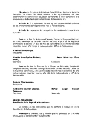Párrafo.- La Secretaría de Estado de Salud Pública y Asistencia Social, la
Secretaría de Estado de Obras Públicas y los ayuntamientos del país
desarrollarán una campaña de educación permanente, a fin de concienciar a la
ciudadanía en todo el país sobre el contenido de la presente ley.

       Artículo 8.- El cumplimiento de esta ley será responsabilidad exclusiva
de los ayuntamientos correspondientes y de la Policía Nacional.

      Artículo 9.- La presente ley deroga toda disposición anterior que le sea
contraria.


      Dada en la Sala de Sesiones del Senado, Palacio del Congreso Nacional,
en Santo Domingo de Guzmán, Distrito Nacional, Capital de la República
Dominicana, a los siete (7) días del mes de septiembre del año mil novecientos
noventa y nueve, año 156 de la Independencia y 137 de la Restauración.

Ramón Alburquerque,
Presidente

Ginette Bournigal de Jiménez,                        Angel Dinocrate Pérez
Pérez,
Secretaria                                    Secretario

      Dada en la Sala de Sesiones de la Cámara de Diputados, Palacio del
Congreso Nacional, en Santo Domingo de Guzmán, Distrito Nacional, Capital de
la República Dominicana, a los veintiún (21) días del mes de diciembre del año
mil novecientos noventa y nueve, año 156 de la Independencia y 137 de la
Restauración.


Rafaela Alburquerque,
Presidenta

Ambrosina Saviñón Cáceres,                    Rafael       Angel       Franjul
Troncoso,
Secretaria                                    Secretario


LEONEL FERNÁNDEZ
Presidente de la República Dominicana

       En ejercicio de las atribuciones que me confiere el Artículo 55 de la
Constitución de la República.

        Promulgo la presente. Ley y mando que sea publicada en la Gaceta
Oficial, para su conocimiento y cumplimiento.
 