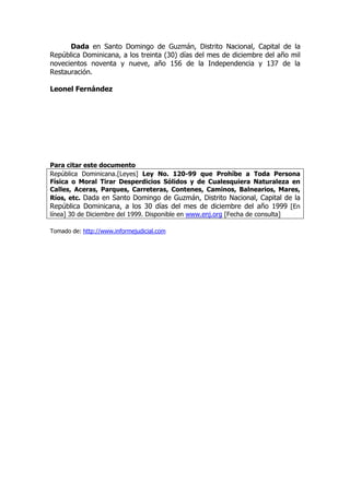 Dada en Santo Domingo de Guzmán, Distrito Nacional, Capital de la
República Dominicana, a los treinta (30) días del mes de diciembre del año mil
novecientos noventa y nueve, año 156 de la Independencia y 137 de la
Restauración.

Leonel Fernández




Para citar este documento
República Dominicana.[Leyes] Ley No. 120-99 que Prohíbe a Toda Persona
Física o Moral Tirar Desperdicios Sólidos y de Cualesquiera Naturaleza en
Calles, Aceras, Parques, Carreteras, Contenes, Caminos, Balnearios, Mares,
Ríos, etc. Dada en Santo Domingo de Guzmán, Distrito Nacional, Capital de la
República Dominicana, a los 30 días del mes de diciembre del año 1999 [En
línea] 30 de Diciembre del 1999. Disponible en www.enj.org [Fecha de consulta]

Tomado de: http://www.informejudicial.com
 