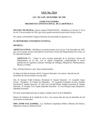 LEY No. 1214
                         LEY DE 14 DE DICIEMBRE DE 1990

                           JAIME PAZ ZAMORA
               PRESIDENTE CONSTITUCIONAL DE LA REPÚBLICA


SECCION MUNICIPAL, (Sexta) capital COLQUENCHA. Modifícase el artículo 1º de la
ley de 13 de noviembre de 1963, que crea la quinta sección de la provincia Aroma, La Paz

Por cuanto, el Honorable Congreso Nacional, ha sancionado la siguiente Ley:

EL HONORABLE CONGRESO NACIONAL,

DECRETA:

ARTÍCULO UNICO.- Modifícase el artículo primero de la ley de 13 de diciembre de 1963,
que crea la quinta sección municipal de la provincia Aroma del Departamento de La Paz, en
los siguientes términos:

    ARTICULO 1º.- Créase la sexta sección municipal de la provincia Aroma del
    Departamento de La Paz, con su capital Colquencha, comprendiendo la nueva
    jurisdicción los siguientes cantones: Santiago de Llallagua, Marquiaviri, Machacamarca,
    Micaya y Collana.

Pase al Poder Ejecutivo, para fines constitucionales.

Es dada en la Sala de Sesiones del H. Congreso Nacional, a los catorce días del mes de
noviembre de mil novecientos noventa años.

Fdo. H. Gonzalo Valda Cárdenas, Presidente H. Senado Nacional - H. Leopoldo López
Cossío, Presidente H. Cámara de Diputados - H. Leopoldo Fernández Ferreira, Senador
Secretario H. Senado Nacional - H. José Luis Carvajal Palma, Senador Secretario H. Senado
Nacional - H. Enrique Toro Tejada, Diputado Secretario - H. Luis Morgan López Baspineiro,
Diputado Secretario

Por tanto, la promulgo para que se tenga y cumpla como Ley de la República.

Palacio de Gobierno de la ciudad de La Paz, a los catorce días del mes de diciembre de mil
novecientos noventa años.

FDO. JAIME PAZ ZAMORA, Lic. Guillermo Capobianco Ribera, Ministro del Interior,
Migración, Justicia y Defensa Social
 