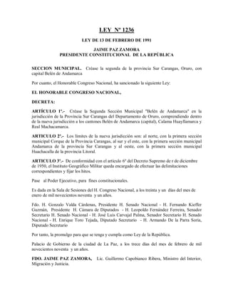 LEY Nº 1236
                           LEY DE 13 DE FEBRERO DE 1991

                           JAIME PAZ ZAMORA
               PRESIDENTE CONSTITUCIONAL DE LA REPÚBLICA


SECCION MUNICIPAL. Créase la segunda de la provincia Sur Carangas, Oruro, con
capital Belén de Andamarca

Por cuanto, el Honorable Congreso Nacional, ha sancionado la siguiente Ley:

EL HONORABLE CONGRESO NACIONAL,

DECRETA:

ARTÍCULO 1º.- Créase la Segunda Sección Municipal "Belén de Andamarca" en la
jurisdicción de la Provincia Sur Carangas del Departamento de Oruro, comprendiendo dentro
de la nueva jurisdicción a los cantones Belén de Andamarca (capital), Calama Huayllamarca y
Real Machacamarca.

ARTICULO 2º.- Los límites de la nueva jurisdicción son: al norte, con la primera sección
municipal Corque de la Provincia Carangas, al sur y el este, con la primera sección municipal
Andamarca de la provincia Sur Carangas y al oeste, con la primera sección municipal
Huachacalla de la provincia Litoral.

ARTICULO 3º.- De conformidad con el artículo 6º del Decreto Supremo de r de diciembre
de 1950, el Instituto Geográfico Militar queda encargado de efectuar las delimitaciones
correspondientes y fijar los hitos.

Pase al Poder Ejecutivo, para fines constitucionales.

Es dada en la Sala de Sesiones del H. Congreso Nacional, a los treinta y un días del mes de
enero de mil novecientos noventa y un años.

Fdo. H. Gonzalo Valda Cárdenas, Presidente H. Senado Nacional - H. Fernando Kieffer
Guzmán, Presidente H. Cámara de Diputados - H. Leopoldo Fernández Ferreira, Senador
Secretario H. Senado Nacional - H. José Luis Carvajal Palma, Senador Secretario H. Senado
Nacional - H. Enrique Toro Tejada, Diputado Secretario - H. Armando De la Parra Soria,
Diputado Secretario

Por tanto, la promulgo para que se tenga y cumpla como Ley de la República.

Palacio de Gobierno de la ciudad de La Paz, a los trece días del mes de febrero de mil
novecientos noventa y un años.

FDO. JAIME PAZ ZAMORA,              Lic. Guillermo Capobianco Ribera, Ministro del Interior,
Migración y Justicia.
 