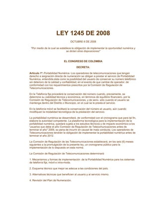 LEY 1245 DE 2008
                                    OCTUBRE 6 DE 2008

 "Por medio de la cual se establece la obligación de implementar la oportunidad numérica y
                               se dictan otras disposiciones"


                              EL CONGRESO DE COLOMBIA

                                         DECRETA:

Artículo 1º. Portabilidad Numérica. Los operadores de telecomunicaciones que tengan
derecho a asignación directa de numeración se obligan a prestar el servicio de Portabilidad
Numérica, entendida ésta como la posibilidad del usuario de conservar su número telefónico
sin deterioro de la calidad y confiabilidad, en el evento de que cambie de operador, de
conformidad con los requerimientos prescritos por la Comisión de Regulación de
Telecomunicaciones.

En la Telefonía fija procederá la conservación del número cuando, previamente, se
determine su viabilidad técnica y económica, en términos de equilibrio financiero, por la
Comisión de Regulación de Telecomunicaciones, y de serio, sólo cuando el usuario se
mantenga dentro del Distrito o Municipio, en el cual se le presta el servicio.

En la telefonía móvil se facilitará la conservación del número al usuario, aún cuando
modifiquen la modalidad tecnológica de la prestación del servicio.

La portabilidad numérica se desarrollará, de conformidad con el cronograma que para tal fin,
elabore la autoridad competente. La plataforma tecnológica para la implementación de la
portabilidad numérica, quedará sujeta a los estudios técnicos y de impacto económico a los
'usuarios que debe el año Comisión de Regulación de Telecomunicaciones antes de
terminar el año" 2009, so pena de incurrir en causal de mala conducta. Los operadores de
Telecomunicaciones tendrán la obligación de implementar la portabilidad numérica antes de
terminar el año 2012.

La Comisión de Regulación de las Telecomunicaciones establecerá, en los seis (6) meses
siguientes a la promulgación de la presente ley, un cronograma público para la
implementación de lo dispuesto en esta norma.

La Comisión de Regulación de Telecomunicaciones determinará:

1. Mecanismos y formas de implementación .de la Portabilidad Numérica para los sistemas
de telefonía fija, móvil e intra-moda.

2. Esquema técnico que mejor se adecue a las condiciones del país.

3. Alternativas técnicas que beneficien al usuario y al servicio mismo.

4. Revisión del Plan de Numeración.
 