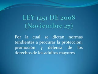 LEY 1251 DE 2008 (Noviembre 27) Por la cual se dictan normas tendientes a procurar la protección, promoción y defensa de los derechos de los adultos mayores.  