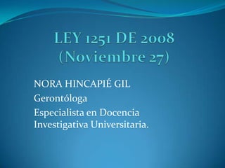 LEY 1251 DE 2008 (Noviembre 27) NORA HINCAPIÉ GIL Gerontóloga Especialista en Docencia Investigativa Universitaria.  