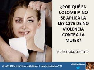¿POR QUÉ EN
COLOMBIA NO
SE APLICA LA
LEY 1275 DE NO
VIOLENCIA
CONTRA LA
MUJER?
DILIAN FRANCISCA TORO
ROOSVELT RODRÍGUEZ
#Ley1257ContraViolenciaALaMujer | Implementación YA!

@DilianFToro

 