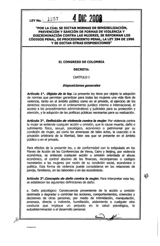 LEYNo.~' 1257 4DJC 2DIJ8__i ,
"POR LACUAL SE DICTAN NORMAS DE SENSIBILIZACION,
PREVENCIÓN y SANCIÓN DE FORMAS DE VIOLENCIA Y
DISCRIMINACIÓN CONTRA LAS MUJERES, SE REI=ORMANLOS
CÓDIGOS PENAL, DE PROCEDIMIENTO PENAL, LA LEY294 DE 1996
Y SE DICTAN OTRAS DISPOSICIONES"
ELCONGRESO DE COLOMBIA
DECRETA:
CAPITULO 1
Disposiciones generales
Artículo 10. Objeto de la ley. La presente ley tiene por objeto la adopción
de normas que permitan garantizar para todas las mujeres una vida libre de
violencia, tanto en el ámbito público como en el privado, el ejercicio de los
derechos reconocidos en el ordenamiento jurídico interno e internacional, el
acceso a los procedimientos administrativos y judiciales para su protección y
atención, y la adopción de las políticas públicas necesarias para su realización.
Artículo 2°. Definición de violencia contra la mujer. Por violencia contra
la mujer se entiende cualquier acción u omisión, que le cause muerte, daño o
sufrimiento físico, sexual, psicológico, económico o patrimonial por su
condición de mujer, así como las amenazas de tales actos, la coacción o la
privación arbitraria de la libertad, bien sea que se presente en el ámbito
público o en el privado.
Para efectos de la presente ley, y de conformidad con lo estipulado en los
Planes de Acción de las Conferencias de Viena, Cairo y Beijing, por violencia
económica, se entiende cualquier acción u omisión orientada al abuso
económico, el control abusivo de las finanzas, recompensas o castigos
monetarios a las mujeres por razón de su condición social, económica o
política. Esta forma de violencia puede consolidarse en las relaciones de
pareja, familiares, en las laborales o en las económicas.
Artículo 3°. Concepto de daño contr;lla mujer. Para interpretar esta ley,
se establecen las siguientes definiciones de daño:
a. Daño psicológico: Consecuencia proveniente de la acción u omlSlon
destinada a degradar o controlar las acciones, comportamientos, creencias y
decisiones de otras personas, por medio de intimidación, manipulación,
amenaza, directa o indirecta, humillación, aislamiento o cualquier otra
conducta que implique un perjuicio en la salud psicológica, la
autodeterminación o el desarrollo personal.
 
