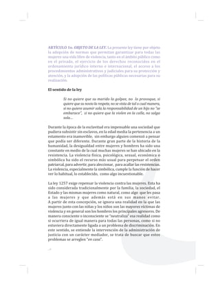 ARTÍCULO 1o. OBJETO DE LA LEY. La presente ley tiene por objeto
la adopción de normas que permitan garantizar para todas las
mujeres una vida libre de violencia, tanto en el ámbito público como
en el privado, el ejercicio de los derechos reconocidos en el
ordenamiento jurídico interno e internacional, el acceso a los
procedimientos administrativos y judiciales para su protección y
atención, y la adopción de las políticas públicas necesarias para su
realización.
El sentido de la ley
Si no quiere que su marido la golpee, no lo provoque, si
quiere que su novio la respete, no se vista de tal o cual manera,
si no quiere asumir sola la responsabilidad de un hijo no “se
embarace”, si no quiere que la violen en la calle, no salga
sola…
Durante la época de la esclavitud era impensable una sociedad que
pudiera subsistir sin esclavos, en la edad media la pertenencia a un
estamento era inamovible, sin embargo alguien comenzó a pensar
que podía ser diferente. Durante gran parte de la historia de la
humanidad, la desigualdad entre mujeres y hombres ha sido una
constante en medio de la cual muchas mujeres se han ubicado en la
resistencia. La violencia física, psicológica, sexual, económica o
simbólica ha sido el recurso más usual para perpetuar el orden
patriarcal, para advertir, para aleccionar, para acallar las resistencias.
La violencia, especialmente la simbólica, cumple la función de hacer
ver lo habitual, lo establecido, como algo incuestionable.
La ley 1257 exige repensar la violencia contra las mujeres. Esta ha
sido considerada tradicionalmente por la familia, la sociedad, el
Estado y las mismas mujeres como natural, como algo que les pasa
a las mujeres y que además está en sus manos evitar.
A partir de esta concepción, se ignora una realidad en la que las
mujeres junto con las niñas y los niños son las mayores víctimas de
violencia y en general son los hombres los principales agresores. De
manera consciente o inconsciente se “neutraliza” esa realidad como
si ocurriera de igual manera para todas las personas, como si no
estuviera directamente ligada a un problema de discriminación. En
este sentido, se entiende la intervención de la administración de
justicia con un carácter mediador, se trata de buscar que estos
problemas se arreglen “en casa”.
...6
 