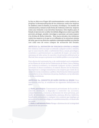 7...
La ley se ubica en el lugar del cuestionamiento a esta conducta, se
propone la desnaturalización de las violencias contra las mujeres
en ámbitos como la familia, la escuela, el trabajo y los medios de
comunicación y enmarca toda forma de violencia contra las mujeres
como una violación a sus derechos humanos. Esto implica para el
Estado el ejercicio de su deber de debida diligencia es decir que debe
prevenir, proteger, atender, investigar y sancionar, así como reparar
a la víctima de dicha violación. Esta nueva mirada a las violencias
contra las mujeres es la que se ve reflejada en la estructura misma
de la ley, que en sus diversos capítulos contempla medidas en relación
con cada uno de estos campos de actuación del Estado.
ARTÍCULO 2o. DEFINICIÓN DE VIOLENCIA CONTRA LA MUJER.
Por violencia contra la mujer se entiende cualquier acción u omisión,
que le cause muerte, daño o sufrimiento físico, sexual, psicológico,
económico o patrimonial por su condición de mujer, así como las
amenazas de tales actos, la coacción o la privación arbitraria de la
libertad, bien sea que se presente en el ámbito público o en el privado.
Para efectos de la presente ley, y de conformidad con lo estipulado
en los Planes de Acción de las Conferencias de Viena, Cairo y Beijing,
por violencia económica, se entiende cualquier acción u omisión
orientada al abuso económico, el control abusivo de las finanzas,
recompensas o castigos monetarios a las mujeres por razón de su
condición social, económica o política. Esta forma de violencia puede
consolidarse en las relaciones de pareja, familiares, en las laborales
o en las económicas.
ARTÍCULO 3o. CONCEPTO DE DAÑO CONTRA LA MUJER. Para
interpretar esta ley, se establecen las siguientes definiciones de
daño:
a) Daño psicológico: Consecuencia proveniente de la acción u
omisión destinada a degradar o controlar las acciones,
comportamientos, creencias y decisiones de otras personas, por
medio de intimidación, manipulación, amenaza, directa o indirecta,
humillación, aislamiento o cualquier otra conducta que implique un
perjuicio en la salud psicológica, la autodeterminación o el desarrollo
personal.
b) Daño o sufrimiento físico: Riesgo o disminución de la integridad
corporal de una persona.
 