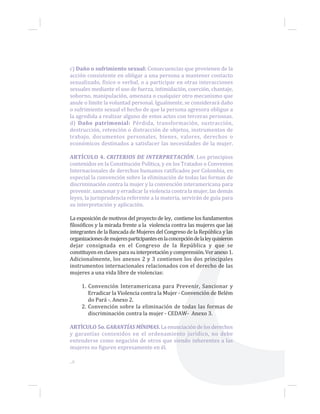 c) Daño o sufrimiento sexual: Consecuencias que provienen de la
acción consistente en obligar a una persona a mantener contacto
sexualizado, físico o verbal, o a participar en otras interacciones
sexuales mediante el uso de fuerza, intimidación, coerción, chantaje,
soborno, manipulación, amenaza o cualquier otro mecanismo que
anule o limite la voluntad personal. Igualmente, se considerará daño
o sufrimiento sexual el hecho de que la persona agresora obligue a
la agredida a realizar alguno de estos actos con terceras personas.
d) Daño patrimonial: Pérdida, transformación, sustracción,
destrucción, retención o distracción de objetos, instrumentos de
trabajo, documentos personales, bienes, valores, derechos o
económicos destinados a satisfacer las necesidades de la mujer.
ARTÍCULO 4. CRITERIOS DE INTERPRETACIÓN. Los principios
contenidos en la Constitución Política, y en los Tratados o Convenios
Internacionales de derechos humanos ratificados por Colombia, en
especial la convención sobre la eliminación de todas las formas de
discriminación contra la mujer y la convención interamericana para
prevenir, sancionar y erradicar la violencia contra la mujer, las demás
leyes, la jurisprudencia referente a la materia, servirán de guía para
su interpretación y aplicación.
La exposición de motivos del proyecto de ley, contiene los fundamentos
filosóficos y la mirada frente a la violencia contra las mujeres que las
integrantes de la Bancada de Mujeres del Congreso de la República y las
organizacionesdemujeresparticipantesenlaconcepcióndelaleyquisieron
dejar consignada en el Congreso de la República y que se
constituyenenclavesparasuinterpretaciónycomprensión.Veranexo1.
Adicionalmente, los anexos 2 y 3 contienen los dos principales
instrumentos internacionales relacionados con el derecho de las
mujeres a una vida libre de violencias:
1. Convención Interamericana para Prevenir, Sancionar y
Erradicar la Violencia contra la Mujer - Convención de Belém
do Pará -. Anexo 2.
2. Convención sobre la eliminación de todas las formas de
discriminación contra la mujer - CEDAW- Anexo 3.
ARTÍCULO 5o. GARANTÍAS MÍNIMAS. La enunciación de los derechos
y garantías contenidos en el ordenamiento jurídico, no debe
entenderse como negación de otros que siendo inherentes a las
mujeres no figuren expresamente en él.
...8
 
