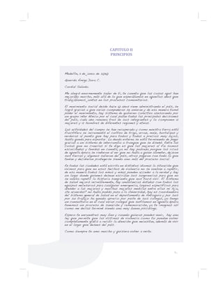 9...
CAPITULO II
PRINCIPIOS
Medellín, 11 de junio de 2030
Querida Amiga Dora C.
Cordial Saludo.
Me alegró enormemente saber de ti, te cuento que las cosas aquí han
mejorado mucho, más allá de lo que esperábamos en aquellos años que
trabajábamos juntas en los procesos comunitarios.
El movimiento social desde hace 10 años viene administrando el país, se
logró gracias a que varias compañeras se unieran y de esa manera tomó
poder el movimiento, hay sistema de gobierno colectivo asesorando por
un grupo inter étnico por el cual pasan todas las principales decisiones
del país, cada año renueva tres de sus integrantes y lo componen 12
mujeres y 12 hombres de diferentes regiones y etnias.
Las actividades del campo se han recuperado y como nuestra tierra está
fructífera se incrementó el cultivo de trigo, arroz, maíz, hortalizas y
verduras al punto que hay para todos y todas a precios muy bajos,
hasta queda para exportar. La deuda externa se está terminando de pagar
gracias a un sistema de intercambio o trueque que se diseñó. Entre las
cosas que no creerías si te digo es que las mujeres al fin somos
escuchadas y tenidas en cuenta, ya no hay pobreza porque los ricos
de aquella época se rindieron al ver que no había a quien someter, dejaron
sus tierras y algunos salieron del país, otros pagaron con todo lo que
tenían y decidieron protegerse siendo uno más del proceso social.
En todas las ciudades está escrita en distintos idiomas la situación que
vivimos para que no esos hechos de violencia no se vuelvan a repetir,
de esa manera todos los niños y niñas pueden acceder a la verdad y hay
un lugar donde quienes desean escriban sus sugerencias para que no
se vuelva repetir la historia sangrienta que nos tocó vivir. El sistema
de salud mejoró increíblemente, hay ambulancias dotadas con todos los
equipos necesarios para cualquier emergencia, lugares específicos para
atender a las mujeres y muchas mujeres medicas entre ellas mi hija,
¿te acuerdas? no había podido pasa a la Universidad, hoy es coordinadora
del sistema general de salud en el departamento de Antioquia y por sus
por su trabajo ha ganado aprecio por parte de sus colegas, yo tengo
un consultorio en el cual varias colegas que sufríamos en aquella época
tenemos un proceso de sanación y rememoración, ya te imaginas así
como me decías terminé siendo una muy buena psicóloga.
Espero te encuentres muy bien y cuando quieras puedes venir, hay una
ley que permite que las víctimas de violencia como tu puedan volver
completamente gratis a recibir la atención que necesitan, además de vivir
en el lugar que desees del país.
Como siempre te amo mucho y quisiera volver a verte.
 