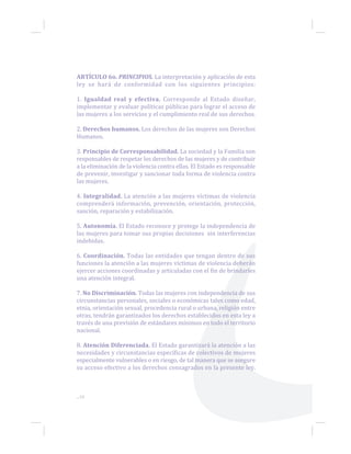 ARTÍCULO 6o. PRINCIPIOS. La interpretación y aplicación de esta
ley se hará de conformidad con los siguientes principios:
1. Igualdad real y efectiva. Corresponde al Estado diseñar,
implementar y evaluar políticas públicas para lograr el acceso de
las mujeres a los servicios y el cumplimiento real de sus derechos.
2. Derechos humanos. Los derechos de las mujeres son Derechos
Humanos.
3. Principio de Corresponsabilidad. La sociedad y la Familia son
responsables de respetar los derechos de las mujeres y de contribuir
a la eliminación de la violencia contra ellas. El Estado es responsable
de prevenir, investigar y sancionar toda forma de violencia contra
las mujeres.
4. Integralidad. La atención a las mujeres víctimas de violencia
comprenderá información, prevención, orientación, protección,
sanción, reparación y estabilización.
5. Autonomía. El Estado reconoce y protege la independencia de
las mujeres para tomar sus propias decisiones sin interferencias
indebidas.
6. Coordinación. Todas las entidades que tengan dentro de sus
funciones la atención a las mujeres víctimas de violencia deberán
ejercer acciones coordinadas y articuladas con el fin de brindarles
una atención integral.
7. No Discriminación. Todas las mujeres con independencia de sus
circunstancias personales, sociales o económicas tales como edad,
etnia, orientación sexual, procedencia rural o urbana, religión entre
otras, tendrán garantizados los derechos establecidos en esta ley a
través de una previsión de estándares mínimos en todo el territorio
nacional.
8. Atención Diferenciada. El Estado garantizará la atención a las
necesidades y circunstancias específicas de colectivos de mujeres
especialmente vulnerables o en riesgo, de tal manera que se asegure
su acceso efectivo a los derechos consagrados en la presente ley.
...10
 