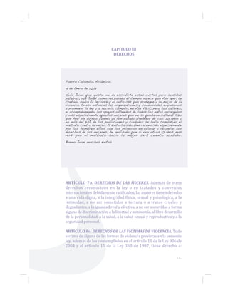 11...
CAPITULO III
DERECHOS
Puerto Colombia, Atlántico.
14 de Enero de 2029
Hola Juani que gusto me da escribirte estas cortas pero sentidas
palabras, oye Juani como ha pasado el tiempo parece que fue ayer, te
contaba sobre la ley 1257 y el auto 092 que protegen a la mujer de la
violencia. En ese entonces las organizaciones y comunidades empezamos
a promover la ley y a hacerla cumplir, no fue fácil, pero los talleres,
el acompañamiento los apoyos obtenidos de todos los entes encargados
y más especialmente aquellas mujeres que no se quedaron calladas hizo
que hoy sin darnos cuenta ya han pasado alrededor de casi 20 años y
en más del 80% de las poblaciones y ciudades se halla combatido el
maltrato contra la mujer. El éxito ha sido bien reconocido especialmente
por los hombres ellos son los primeros en valorar y respetar los
derechos de las mujeres, he analizado que si vivo otros 10 años mas
veré que el maltrato hacia la mujer será cuento acabado.
Bueno Juani muchos éxitos
ARTÍCULO 7o. DERECHOS DE LAS MUJERES. Además de otros
derechos reconocidos en la ley o en tratados y convenios
internacionales debidamente ratificados, las mujeres tienen derecho
a una vida digna, a la integridad física, sexual y psicológica, a la
intimidad, a no ser sometidas a tortura o a tratos crueles y
degradantes, a la igualdad real y efectiva, a no ser sometidas a forma
alguna de discriminación, a la libertad y autonomía, al libre desarrollo
de la personalidad, a la salud, a la salud sexual y reproductiva y a la
seguridad personal.
ARTÍCULO 8o. DERECHOS DE LAS VÍCTIMAS DE VIOLENCIA. Toda
víctima de alguna de las formas de violencia previstas en la presente
ley, además de los contemplados en el artículo 11 de la Ley 906 de
2004 y el artículo 15 de la Ley 360 de 1997, tiene derecho a:
 