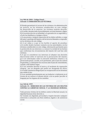 ...12
Ley 906 de 2004 - Código Penal- .
Artículo 11 DERECHOS DE LAS VÍCTIMAS.
El Estado garantizará el acceso de las víctimas a la administración
de justicia, en los términos establecidos en este código.
En desarrollo de lo anterior, las víctimas tendrán derecho:
a) A recibir, durante todo el procedimiento, un trato humano y digno;
b) A la protección de su intimidad, a la garantía de su seguridad, y
a la de sus familiares y testigos a favor;
c) A una pronta e integral reparación de los daños sufridos, a cargo
del autor o partícipe del injusto o de los terceros llamados a responder
en los términos de este código;
d) A ser oídas y a que se les facilite el aporte de pruebas;
e) A recibir desde el primer contacto con las autoridades y en los
términos establecidos en este código, información pertinente para
la protección de sus intereses y a conocer la verdad de los hechos
que conforman las circunstancias del injusto del cual han sido
víctimas;
f) A que se consideren sus intereses al adoptar una decisión
discrecional sobre el ejercicio de la persecución del injusto;
g) A ser informadas sobre la decisión definitiva relativa a la
persecución penal; a acudir, en lo pertinente, ante el juez de control
de garantías, y a interponer los recursos ante el juez de conocimiento,
cuando a ello hubiere lugar;
h) A ser asistidas durante el juicio y el incidente de reparación
integral, por un abogado que podrá ser designado de oficio;
i) A recibir asistencia integral para su recuperación en los términos
que señale la ley;
j) A ser asistidas gratuitamente por un traductor o intérprete en el
evento de no conocer el idioma oficial, o de no poder percibir el
lenguaje por los órganos de los sentidos.
Ley 360 de 1997.
Artículo 15. DERECHOS DE LAS VÍCTIMAS DE LOS DELITOS
CONTRA LA LIBERTAD SEXUAL Y LA DIGNIDAD HUMANA.
Toda persona víctima de los delitos contra la libertad sexual y la
dignidad humana tiene derecho a:
Ser tratada con dignidad, privacidad y respeto durante cualquier
entrevista o actuación con fines médicos, legales o de asistencia
social.
 