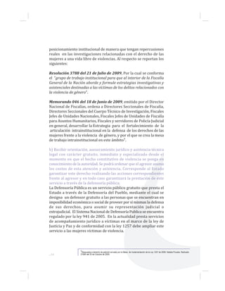 ...16
posicionamiento institucional de manera que tengan repercusiones
reales en las investigaciones relacionadas con el derecho de las
mujeres a una vida libre de violencias. Al respecto se reportan los
siguientes:
Resolución 3788 del 21 de Julio de 2009, Por la cual se conforma
el “grupo de trabajo institucional para que al interior de la Fiscalía
General de la Nación aborde y formule estrategias investigativas y
asistenciales destinadas a las víctimas de los delitos relacionados con
la violencia de género”.
Memorando 046 del 18 de Junio de 2009, emitido por el Director
Nacional de Fiscalías, ordena a Directores Seccionales de Fiscalía,
Directores Seccionales del Cuerpo Técnico de Investigación, Fiscales
Jefes de Unidades Nacionales, Fiscales Jefes de Unidades de Fiscalía
para Asuntos Humanitarios, Fiscales y servidores de Policía Judicial
en general, desarrollar la Estrategia para el fortalecimiento de la
articulación intrainstitucional en la defensa de los derechos de las
mujeres frente a la violencia de género, y por el que se crea la mesa
de trabajo intrainstitucional en este ámbito7.
b) Recibir orientación, asesoramiento jurídico y asistencia técnica
legal con carácter gratuito, inmediato y especializado desde el
momento en que el hecho constitutivo de violencia se ponga en
conocimiento de la autoridad. Se podrá ordenar que el agresor asuma
los costos de esta atención y asistencia. Corresponde al Estado
garantizar este derecho realizando las acciones correspondientes
frente al agresor y en todo caso garantizará la prestación de este
servicio a través de la defensoría pública;
La Defensoría Pública es un servicio público gratuito que presta el
Estado a través de la Defensoría del Pueblo, mediante el cual se
designa un defensor gratuito a las personas que se encuentran en
imposibilidad económica o social de proveer por sí mismas la defensa
de sus derechos, para asumir su representación judicial o
extrajudicial. El Sistema Nacional de Defensoría Publica se encuentra
regulado por la ley 941 de 2005. En la actualidad presta servicios
de acompañamiento jurídico a víctimas en el marco de la ley de
Justicia y Paz y de conformidad con la ley 1257 debe ampliar este
servicio a las mujeres víctimas de violencia.
7Respuesta a derecho de petición enviado por la Mesa de Implementación de la Ley 1257 de 2008. Natalia Poveda. Radicado
27584 del 20 de Octubre de 2009.
 