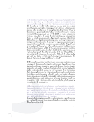 17...
c) Recibir información clara, completa, veraz y oportuna en relación
con sus derechos y con los mecanismos y procedimientos
contemplados en la presente ley y demás normas concordantes;
El derecho a recibir información, cuenta con respaldos
constitucionales y legales y no requiere precisiones adicionales en
cuanto a las condiciones de su aplicación. El artículo 20 de la
Constitución garantiza la libertad de “recibir información veraz e
imparcial”. Por su parte, la Ley 100 de 1993, en varios artículos se
refiere a los deberes de oferta de información para los usuarios.
Como se señaló anteriormente, el parágrafo segundo del artículo
166 señala que el gobierno debe organizar un “programa especial
de información y educación de la mujer en aspectos de salud integral
y educación sexual en las zonas menos desarrolladas del país” con
prioridad en el “área rural y a las adolescentes”, el cual tiene como
fuente de financiación “el 2% de los recursos anuales del Instituto
Colombiano de Bienestar Familiar, el 10% de los recursos a que se
refiere el parágrafo 1o. del artículo 10o. de la Ley 60 de 1993 y el
porcentaje de la subcuenta de promoción del fondo de solidaridad y
garantía que defina el Gobierno Nacional previa consideración del
Consejo Nacional de Seguridad Social en Salud. ”
El deber de brindar información, si bien, como otras medidas, puede
no requerir de desarrollos legales adicionales, si puede necesitar
que quienes tengan a su cargo la garantía de este derecho tengan
elementos adecuados para hacerlo efectivo. Esto implica la difusión
de los contenidos de la norma y el entrenamiento de profesionales.
Para dar cumplimiento a las exigencias de la norma, los profesionales
deberían tener información sobre (i) cuales son los derechos que
tienen las mujeres víctimas de violencia (ii) cuáles son los mecanismos
y procedimientos contemplados en la ley de violencia otra leyes
relevantes (iii) e información relacionada la salud sexual y
reproductiva de las mujeres.
d) Dar su consentimiento informado para los exámenes médico-
legales en los casos de violencia sexual y escoger el sexo del facultativo
para la práctica de los mismos dentro de las posibilidades ofrecidas
por el servicio. Las entidades promotoras y prestadoras de servicios
de salud promoverán la existencia de facultativos de ambos sexos
para la atención de víctimas de violencia;
Este derecho tiene pleno respaldo en la Constitución, específicamente
se resalta el derecho al libre desarrollo de la personalidad (artículo
16 de la constitución).
 