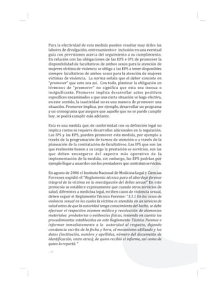 ...18
Para la efectividad de esta medida pueden resultar muy útiles las
labores de divulgación, entrenamiento e inclusión en una eventual
guía con previsiones acerca del seguimiento a su cumplimiento.
En relación con las obligaciones de las EPS e IPS de promover la
disponibilidad de facultativos de ambos sexos para la atención de
mujeres víctima de violencia se obliga a las EPS a tener disponibles
siempre facultativos de ambos sexos para la atención de mujeres
víctimas de violencia. La norma señala que el deber consiste en
“promover” que esto sea así. Con todo, plantear la obligación en
términos de “promover” no significa que esta sea inocua o
insignificante. Promover implica desarrollar actos positivos
específicos encaminados a que una cierta situación se haga efectiva,
en este sentido, la inactividad no es una manera de promover una
situación. Promover implica, por ejemplo, desarrollar un programa
y un cronograma que asegure que aquello que no se puede cumplir
hoy, se podrá cumplir más adelante.
Esta es una medida que, de conformidad con su definición legal no
implica costos ni requiere desarrollos adicionales en la regulación.
Las IPS y las EPS, pueden promover esta medida, por ejemplo a
través de la programación de turnos de atención o a través de la
planeación de la contratación de facultativos. Las IPS que son las
que realmente tienen a su cargo la prestación se servicios, son las
que deben encargarse del aspecto más operativo de la
implementación de la medida, sin embargo, las EPS podrían por
ejemplo llegar a acuerdos con los prestadores que contratan servicios.
En agosto de 2006 el Instituto Nacional de Medicina Legal y Ciencias
Forenses expidió el “Reglamento técnico para el abordaje forense
integral de la víctima en la investigación del delito sexual” En este
protocolo se establece expresamente que cuando otros servicios de
salud, diferentes a medicina legal, reciben casos de violencia sexual,
deben seguir el Reglamento Técnico Forense: “3.3.1 En los casos de
violencia sexual en los cuales la víctima es atendida en un servicio de
salud antes de que la autoridad tenga conocimiento del hecho, se debe
efectuar el respectivo examen médico y recolección de elementos
materiales probatorios o evidencias físicas, teniendo en cuenta los
procedimientos establecidos en este Reglamento Técnico Forense e
informar inmediatamente a la autoridad al respecto, dejando
constancia escrita de la fecha y hora, el mecanismo utilizado y los
datos (institución, nombre y apellidos, número del documento de
identificación, entre otros), de quien recibió el informe, así como de
quien lo reportó. ”
 