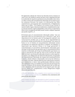19...
El reglamento además de reiterar los derechos de las víctimas en
estos casos, de establecer pautas de buen trato y dignidad durante
la recolección de muestras, parámetros de privacidad, entre otros,
se refiere al tema del consentimiento informado de las mujeres para
los exámenes forenses. En cuanto a la información que debe
suministrarse, prerrequisito del consentimiento, el Reglamento
indica que se debe: “3.4.4 Explicar a la víctima en qué consiste el
examen médico legal y demás procedimientos complementarios (por
ej. toma de muestras, registros fotográficos, entre otros), su importancia
dentro de la investigación del delito sexual, resolver cualquier inquietud
que pueda surgirle (…)”.
El formato para el consentimiento informado señala: “una vez
informado sobre los procedimientos que se llevarán a cabo, de la
importancia de los mismos para la investigación judicial y las
consecuencias posibles que se derivan de la imposibilidad de
practicarlos, otorgo de forma libre mi consentimiento”.(ver anexo 4)
Como se ve, lo relativo al consentimiento informado cuenta
actualmente con regulación específica y completa, sin embargo, es
importante que quienes tienen a su cargo garantizar el
consentimiento se encuentren efectivamente entrenados para
entregar la información que garantice que el consentimiento de las
mujeres es informado, por lo que los profesionales que tienen a su
cargo la atención de este tipo de casos en los servicios de salud
deberían tener una formación adecuada al menos en dos aspectos:
en cuanto a sus obligaciones de oferta de información y de garantía
del consentimiento informado, de respeto de la autonomía de las
mujeres y demás deberes relacionados con la Ley de violencia y
otras leyes relevantes. Además deberían tener información sustantiva
para suministrar, es decir, estos profesionales deberían conocer
adecuadamente la ley, las medidas de protección que prevé para las
mujeres, el alcance de las mismas. Esto garantiza, por un lado que
exista conciencia sobre los derechos de las mujeres y por otro, que
quienes deben dar cumplimiento a estas obligaciones tengan
elementos para hacerlo.
e) Recibir información clara, completa, veraz y oportuna en relación
con la salud sexual y reproductiva; remitirse a los comentarios del
punto d) de este artículo.
f) Ser tratada con reserva de identidad al recibir la asistencia médica,
legal, o asistencia social respecto de sus datos personales, los de sus
 