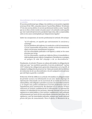 descendientes o los de cualquiera otra persona que esté bajo su guarda
o custodia;
El secreto profesional que obliga a los médicos se encuentra regulado
en la Ley 23 de 1981, conocida como la “Ley de Ética Médica”. El artículo
37 de esta norma define el secreto profesional médico como “aquello
que no es ético o lícito revelar sin justa causa” y lo extiende a todo aquello
que “por razón del ejercicio de su profesión haya visto, oído o comprendido,
salvo en los casos contemplados por disposiciones legales.”
Sobre las excepciones al secreto profesional el artículo 38 incluye:
“a) Al enfermo, en aquello que estrictamente le concierne y
convenga;
b) A los familiares del enfermo, la revelación es útil al tratamiento;
c) A los responsables del paciente, cuando se trate de menores de
edad o de personas mentalmente incapaces;
d) A las autoridades judiciales o de higiene y salud, en los casos
previstos por la ley;
e) A los interesados, cuando por defectos físicos irremediables o
enfermedades graves infecto-contagiosas o hereditarios, se pongan
en peligro la vida del cónyuge o de su descendencia.”
Finalmente, el artículo 39 pone en cabeza del médico la obligación de
velar por que “sus auxiliares guarden el secreto profesional”. La Ley
1257 refuerza las obligaciones generales dispuestas en la Ley 23, al
estipular la obligación de preservar los “datos personales [de las víctimas
de violencia], los de sus descendientes o los de cualquiera otra persona
que esté bajo su guarda o custodia”.
El Decreto 3518 de 2006 en su artículo 18 establece la obligatoriedad
de permitir acceso a la información en un caso: Quien disponga de
información relacionada con la ocurrencia de un evento de interés en
salud pública, está obligado a permitir su acceso a la autoridad sanitaria
y, en ningún caso, podrá considerarse el secreto profesional como un
impedimento para suministrarla. No obstante en su artículo 19 hace
referencia al carácter confidencial de la información: La información
relativa a la identidad de las personas, obtenida durante el proceso de
vigilancia en salud pública, es de carácter confidencial y será utilizada
exclusivamente por parte de las autoridades sanitarias para fines de la
vigilancia, o por las autoridades judiciales, siempre que medie solicitud
previa del juez de conocimiento. Para el efecto, el Ministerio de la
...20
 