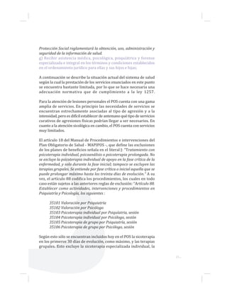 21...
Protección Social reglamentará la obtención, uso, administración y
seguridad de la información de salud.
g) Recibir asistencia médica, psicológica, psiquiátrica y forense
especializada e integral en los términos y condiciones establecidos
en el ordenamiento jurídico para ellas y sus hijos e hijas;
A continuación se describe la situación actual del sistema de salud
según la cual la prestación de los servicios enunciados en este punto
se encuentra bastante limitada, por lo que se hace necesaria una
adecuación normativa que de cumplimiento a la ley 1257.
Para la atención de lesiones personales el POS cuenta con una gama
amplia de servicios. En principio las necesidades de servicios se
encuentran estrechamente asociadas al tipo de agresión y a la
intensidad, pero es difícil establecer de antemano qué tipo de servicios
curativos de agresiones físicas podrían llegar a ser necesarios. En
cuanto a la atención sicológica en cambio, el POS cuenta con servicios
muy limitados.
El artículo 18 del Manual de Procedimientos e intervenciones del
Plan Obligatorio de Salud - MAPIPOS -, que define las exclusiones
de los planes de beneficios señala en el literal J: “Tratamiento con
psicoterapia individual, psicoanálisis o psicoterapia prolongada. No
se excluye la psicoterapia individual de apoyo en la fase crítica de la
enfermedad, y solo durante la fase inicial; tampoco se excluyen las
terapias grupales. Se entiende por fase crítica o inicial aquella que se
puede prolongar máximo hasta los treinta días de evolución.” A su
vez, el artículo 88 codifica los procedimientos, los cuales en todo
caso están sujetos a las anteriores reglas de exclusión: “Artículo 88.
Establecer como actividades, intervenciones y procedimientos en
Psiquiatría y Psicología, los siguientes :
35101 Valoración por Psiquiatría
35102 Valoración por Psicólogo
35103 Psicoterapia individual por Psiquíatria, sesión
35104 Psicoterapia individual por Psicólogo, sesión
35105 Psicoterapia de grupo por Psiquiatría, sesión
35106 Psicoterapia de grupo por Psicólogo, sesión
Según esto sólo se encuentran incluidos hoy en el POS la sicoterapia
en los primeros 30 días de evolución, como máximo, y las terapias
grupales. Esto excluye la sicoterapia especializada individual, la
 