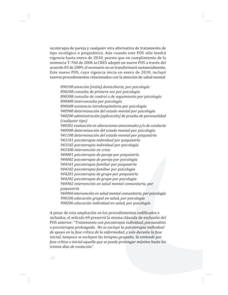 ...22
sicoterapia de pareja y cualquier otra alternativa de tratamiento de
tipo sicológico o psiquiátrico. Aún cuando este POS sólo tendrá
vigencia hasta enero de 2010, puesto que en cumplimiento de la
sentencia T-760 de 2006 la CRES adoptó un nuevo POS a través del
acuerdo 03 de 2009, el escenario no se transformará sustancialmente.
Este nuevo POS, cuya vigencia inicia en enero de 2010, incluyó
nuevos procedimientos relacionados con la atención de salud mental:
890108 atención [visita] domiciliaria, por psicología
890208 consulta de primera vez por psicología
890308 consulta de control o de seguimiento por psicología
890408 interconsulta por psicología
890608 asistencia intrahospitalaria por psicología
940900 determinación del estado mental por psicología
940200 administración [aplicación] de prueba de personalidad
(cualquier tipo)
940301 evaluación en alteraciones emocionales y/o de conducta
940900 determinación del estado mental por psicología
941100 determinación del estado mental por psiquiatría
943101 psicoterapia individual por psiquiatría
943102 psicoterapia individual por psicología
943500 intervención en crisis
944001 psicoterapia de pareja por psiquiatría
944002 psicoterapia de pareja por psicología
944101 psicoterapia familiar por psiquiatría
944102 psicoterapia familiar por psicología
944201 psicoterapia de grupo por psiquiatría
944202 psicoterapia de grupo por psicología
944902 intervención en salud mental comunitaria, por
psiquiatría
944904 intervención en salud mental comunitaria, por psicología
990106 educación grupal en salud, por psicología
990206 educación individual en salud, por psicología
A pesar de esta ampliación en los procedimientos codificados e
incluidos, el artículo 69 preservó la misma cláusula de exclusión del
POS anterior: “Tratamiento con psicoterapia individual, psicoanálisis
o psicoterapia prolongada. No se excluye la psicoterapia individual
de apoyo en la fase crítica de la enfermedad, y solo durante la fase
inicial; tampoco se excluyen las terapias grupales. Se entiende por
fase crítica o inicial aquella que se puede prolongar máximo hasta los
treinta días de evolución”.
 