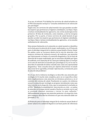 23...
A su vez, el artículo 74 al definir los servicios de salud incluidos en
el POS únicamente incluyó la “Consulta ambulatoria de valoración
por psicología”.
Según esto, los servicios de salud mental a los que pueden acceder
las mujeres que pertenecen al régimen contributivo, sus hijas e hijos
e incluso eventualmente los agresores, son: (1) la sicoterapia en los
primeros 30 días de evolución, como máximo, y (2) las terapias
grupales. Por su parte, el único servicio de salud mental al que
pueden acceder las mujeres que pertenecen al régimen subsidiado,
sus hijas e hijos e incluso eventualmente los agresores, es la consulta
ambulatoria de valoración.
Esta misma limitación en la atención en salud mental se identifica
en la Guía para la atención de la mujer maltratada y en el Protocolo
para el abordaje integral de la violencia sexual desde el Sector Salud.
En ambos casos se reconoce dentro de la ruta de atención a las
mujeres víctimas de violencia sexual y de maltrato, una atención
que básicamente se limita a la atención diagnóstica. En la Guía de
atención de la mujer maltratada, que se encuentra dividida por tipos
de maltrato, en la atención de los casos por maltrato físico se incluye
en la ruta de atención la Consulta por psicología (5.3), en la cual se
describe el contenido de dicha consulta más como una oportunidad
diagnóstica: “Esta consulta tiene por objetivo determinar el estado
emocional de la agredida y brindar información y orientación para
la solución del problema”.
En el caso de la violencia sicológica se describe una atención por
sicología (6.3) mucho más completa, pero no se especifica cómo
debe implementarse esta atención en términos prácticos y en el
contexto del sistema de salud. Finalmente en cuanto a la violencia
sexual, la atención por sicología se propone inicialmente como una
intervención en la etapa de crisis, que es justamente la incluida en
el POS: “Mediante la modalidad de -intervención en crisis- se realiza
la atención en la etapa inicial cuando el hecho es reciente con lo cual
se pretende diminuir tensiones e iniciar la auto reflexión.”
Adicionalmente propone una atención posterior a la etapa de crisis
pero tampoco describe los términos en que esta atención debe ser
prestada (7.3).
El Protocolo para el abordaje integral de la violencia sexual desde el
sector salud en la cuidad de Bogotá es un buen punto de referencia
 