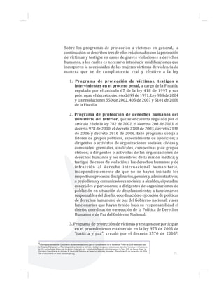25...
Sobre los programas de protección a víctimas en general, a
continuación se describen tres de ellos relacionados con la protección
de víctimas y testigos en casos de graves violaciones a derechos
humanos, a los cuales es necesario introducir modificaciones que
incorporen la necesidades de las mujeres víctimas de violencia de
manera que se de cumplimiento real y efectivo a la ley
1. Programa de protección de víctimas, testigos e
intervinientes en el proceso penal, a cargo de la Fiscalía,
regulado por el artículo 67 de la ley 418 de 1997 y sus
prórrogas, el decreto, decreto 2699 de 1991, Ley 938 de 2004
y las resoluciones 550 de 2002, 405 de 2007 y 5101 de 2008
de la Fiscalía.
2. Programa de protección de derechos humanos del
ministerio del Interior, que se encuentra regulado por el
artículo 28 de la ley 782 de 2002, el decreto 200 de 2003, el
decreto 978 de 2000, el decreto 2788 de 2003, decreto 2138
de 2006 y decreto 2816 de 2006. Este programa cobija a
líderes de grupos políticos, especialmente de oposición; a
dirigentes o activistas de organizaciones sociales, cívicas y
comunales, gremiales, sindicales, campesinas y de grupos
étnicos; a dirigentes o activistas de las organizaciones de
derechos humanos y los miembros de la misión médica; y
testigos de casos de violación a los derechos humanos y de
infracción al derecho internacional humanitario,
independientemente de que no se hayan iniciado los
respectivos procesos disciplinarios, penales y administrativos;
a periodistas y comunicadores sociales; a alcaldes, diputados,
concejales y personeros; a dirigentes de organizaciones de
población en situación de desplazamiento; a funcionarios
responsables del diseño, coordinación o ejecución de políticas
de derechos humanos o de paz del Gobierno nacional; y a ex
funcionarios que hayan tenido bajo su responsabilidad el
diseño, coordinación o ejecución de la Política de Derechos
Humanos o de Paz del Gobierno Nacional.
3. Programa de protección de víctimas y testigos que participan
en el procedimiento establecido en la ley 975 de 2005 de
“justicia y paz”, creado por el decreto 3570 de 20058.
8Información tomada del Documento de recomendaciones para el cumplimiento de la Sentencia T-496 de 2008 elaborado por
la Mesa de Trabajo por un Plan Integral de protección a víctimas y testigos de graves violaciones a derechos humanos e infracciones
a DIH, con enfoque diferencial de género integrado por Iniciativa de Mujeres colombianas por la Paz - IMP de Sisma Mujer, la
Comisión Colombiana de Juristas, el Centro de Estudios de Derecho, Justicia y Sociedad - DeJuSticia. 25 de noviembre de 2008.
Ver el documento en www.sismamujer.org.
 