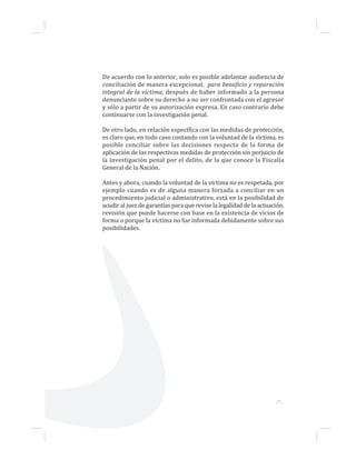 27...
De acuerdo con lo anterior, solo es posible adelantar audiencia de
conciliación de manera excepcional, para beneficio y reparación
integral de la víctima, después de haber informado a la persona
denunciante sobre su derecho a no ser confrontada con el agresor
y sólo a partir de su autorización expresa. En caso contrario debe
continuarse con la investigación penal.
De otro lado, en relación específica con las medidas de protección,
es claro que, en todo caso contando con la voluntad de la víctima, es
posible conciliar sobre las decisiones respecto de la forma de
aplicación de las respectivas medidas de protección sin perjuicio de
la investigación penal por el delito, de la que conoce la Fiscalía
General de la Nación.
Antes y ahora, cuando la voluntad de la víctima no es respetada, por
ejemplo cuando es de alguna manera forzada a conciliar en un
procedimiento judicial o administrativo, está en la posibilidad de
acudir al juez de garantías para que revise la legalidad de la actuación,
revisión que puede hacerse con base en la existencia de vicios de
forma o porque la víctima no fue informada debidamente sobre sus
posibilidades.
 