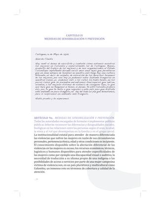 ...28
CAPITULO IV
MEDIDAS DE SENSIBILIZACIÓN Y PREVENCIÓN
Cartagena, 14 de Mayo de 2029.
Querida Claudia
Hoy sentí el deseo de escribirte y contarte cómo estamos nosotras
las mujeres en Colombia y especialmente las de Cartagena. Bueno,
producto del trabajo de las mujeres y de sus organizaciones, el Estado
Colombiano implementó durante varios años unas leyes que permitieron
que un buen número de hombres en nuestro país tenga hoy una cultura
diferente, es decir de respeto, de valoración de los derechos humanos
de las mujeres, por eso hoy ya podemos estar bastante tranquilas en
nuestras casas, ya podemos salir a las calles sin tanto temor, en los
pocos casos que se presentan encontramos funcionarios que indican,
orientan, a las mujeres víctimas de violencia de cualquier tipo, lo que
nos hace que no tengamos ni temor, ni pereza. En esta Colombia provoca
vivir, por lo que te invito a que regreses a este país para que disfrute
este ambiente un poco tranquilo, no hay del todo es paz que desearíamos,
pero si respiramos un ambiento más tranquilo.
Hasta pronto y te esperamos.
ARTÍCULO 9o. MEDIDAS DE SENSIBILIZACIÓN Y PREVENCIÓN.
Todas las autoridades encargadas de formular e implementar políticas
públicas deberán reconocer las diferencias y desigualdades sociales,
biológicas en las relaciones entre las personas según el sexo, la edad,
la etnia y el rol que desempeñan en la familia y en el grupo social.
La institucionalidad estatal para atender de manera diferenciada
las violencias que sufren las mujeres en razón de sus circunstancias
personales, pertenencia étnica, edad y otras condiciones es incipiente.
El conocimiento disponible sobre la afectación diferencial de las
violencias en las mujeres es escaso, los recursos económicos, técnicos,
logísticos y humanos disponibles para atender especificidades de
las mujeres como por ejemplo una discapacidad visual o auditiva, la
necesidad de traducción a su idioma propio de una indígena o las
posibilidades de acceso a servicios por parte de una mujer campesina
víctima de violencia son, en un país pluriétnico y multicultural como
Colombia, un inmenso reto en términos de cobertura y calidad de la
atención.
 