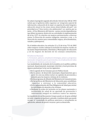 29...
En salud, el parágrafo segundo del artículo 166 de la ley 100 de 1993
señala que el gobierno debe organizar un “programa especial de
información y educación de la mujer en aspectos de salud integral y
educación sexual en las zonas menos desarrolladas del país” con
prioridad en el “área rural y a las adolescentes”; en justicia, por su
parte, el Vice Ministerio del Interior cuenta con dos dependencias
que deben incorporar dentro de sus actividades la implementación
de la ley 1257 en relación con mujeres pertenecientes a diversas
etnias: la Dirección de asuntos indígenas, minorías y rom y, la
Dirección de asuntos para comunidades negras, afrocolombianas,
raizales y palenqueras.
En el ámbito educativo, los artículos 21 y 22 de la ley 731 de 2002
sobre mujeres rurales ordenan la inclusión de mujeres rurales en
las Juntas Departamentales, Distritales y Municipales de educación
y en los órganos de decisión de los consejos comunitarios.
El Gobierno Nacional:
1. Formulará, aplicará, actualizará estrategias, planes y programas
nacionales integrales para la prevención y la erradicación de todas
las formas de violencia contra la mujer.
Las modalidades de inclusión de la temática en la política pública
nacional, departamental, municipal, distrital y local previstas de
manera puntual por la ley son las siguientes:
• En la agenda de los Consejos para la Política Social.
• En los planes de desarrollo municipal y departamental, que a
partir de esta Ley deben incluir un capítulo de prevención y
atención para las mujeres víctimas de la violencia.
• En los programas de difusión del Ministerio de Comunicaciones.
• En las políticas del Ministerio de Educación para sensibilizar,
capacitar y entrenar a la comunidad educativa.
• En la reglamentación del Plan Obligatorio de Salud para incluir
las actividades de atención a las víctimas.
• Mediante la orden de inclusión en los planes nacionales y
territoriales de salud de un apartado de prevención e
intervención integral en violencia contra las mujeres.
La expedición de un Documento Conpes puede ser de gran utilidad
en tanto organiza un quehacer, pensado a mediano plazo que puede
recoger el acumulado de políticas anteriores o actualmente en
aplicación, además de prever recursos para su desarrollo.
 