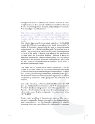 Un importante punto de referencia en el ámbito nacional de cara a
la implementación de la ley es la “Política nacional de construcción
de paz y convivencia familiar - Haz Paz-, impulsada por la Consejería
Presidencial para la política social.
2. Ejecutará programas de formación para los servidores públicos
que garanticen la adecuada prevención, protección y atención a las
mujeres víctimas de la violencia, con especial énfasis en los
operadores/as de justicia, el personal de salud y las autoridades de
policía.
En lo relativo al personal del sector salud, según la Ley 812 de 2003,
artículo 41, el Ministerio de la Protección Social debe diseñar “la
política de formación y capacitación del recurso humano de salud
conjuntamente con el Ministerio de Educación Nacional, así como la
política y mecanismos de acreditación del recurso humano de salud
en ejercicio”. De hecho, el Ministerio de la Protección Social cuenta
con una Dirección General de Análisis y Política de Recursos
Humanos. Sin embargo, esta política no existe y entre las normas
relacionadas por el mismo Ministerio no hay ninguna que resulte
útil para precisar hasta qué punto se encuentra desarrollada la
infraestructura de capacitación.
En el sector justicia la situación es similar. No obstante la Fiscalía
General de la Nación cuenta con la Escuela de Investigación Criminal
y Ciencias Forenses y se desarrollan procesos formativos a través
de la Escuela Judicial Rodrigo Lara Bonilla, aún es necesario que la
temática de no violencias contra las mujeres se posicione de manera
consistente y sistemática en los programas de formación a su
personal.
En el sector educativo, la Dirección de Calidad Educativa del MEN
tiene una “Política de Formación permanente de docentes y directivos
docentes”, donde es indispensable incluir la capacitación a los
docentes y directivos docentes y procesos de seguimiento a pruebas
piloto, en los temas de género, equidad y conocimiento de la Ley
1257 de 2008.
De otra parte, la política de formación permanente debe ofrecer
incentivos para que los docentes que realicen investigaciones sobre
temas como: géneros y su relación con la erradicación de todas las
formas de violencias, expresión de roles tradicionales, cambios de
...30
 