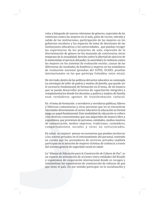 31...
roles y búsqueda de nuevas relaciones de géneros, expresión de las
violencias contra las mujeres en el aula, patio de recreo, entrada y
salida de las instituciones, participación de las mujeres en los
gobiernos escolares y los espacios de toma de decisiones de las
instituciones educativas y las universidades, que puedan recoger
las experiencias de los proyectos de aula, expresión de la
discriminación de género en los manuales de convivencia; inicio
temprano de la sexualidad, derecho sobre la libertad de ejercicio de
la maternidad, el ejercicio del poder, la autoridad y la violencia contra
las mujeres en los sistemas de evaluación escolar, causas de las
diferencias de resultados de hombres y mujeres en los estándares
de evaluación nacional (pruebas del ICFES, ECAES, pruebas
internacionales en las que participa Colombia, entre otras).
De otro lado, dentro de las políticas del sector educativo se contempla
La estrategia de taller de padres y madres de familia, que puede ser
el escenario fundamental de formación en el tema, de tal manera
que se pueda desarrollar procesos de capacitación integrales y
complementarios donde los docentes y padres y madres de familia
sean verdaderos agentes de transformación cultural.
En el tema de formación a servidores y servidoras públicas, líderes
y lideresas comunitarias y otras personas que no se encuentran
vinculadas directamente al sector educativo la educación no formal
juega un papel fundamental. Esta modalidad de educación se refiere
a los diversos conocimientos que son adquiridos de manera libre y
espontánea, que provienen de personas, entidades, medios masivos
de comunicación, medios impresos, tradiciones, costumbres,
comportamientos sociales y otros no estructurados.
En salud, se requiere pensar en escenarios que puedan involucrar
a los actores privados en el entrenamiento del personal, teniendo
en cuenta que los prestadores de servicios privados también
participan en la atención de mujeres víctimas de violencia a través
del sistema general de seguridad social en salud.
La “Alianza de Educación para la Construcción de Cultura de Paz”, es
un espacio de articulación de acciones entre entidades del Estado
y organismos de cooperación internacional donde se recogen y
sistematizan las experiencias de construcción de culturas de paz
que tiene el país. En ese sentido participar en la socialización y
 