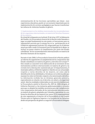 ...32
sistematización de las lecciones aprendidas que dejan esas
experiencias educativas, puede ser un escenario importante para la
implementación de acciones pedagógicas que buscan transformar
las culturas de violencias basadas en género.
3. Implementará en los ámbitos mencionados las recomendaciones
de los organismos internacionales, en materia de Derechos Humanos
de las mujeres.
En virtud de lo dispuesto en el artículo 35 de la ley 1257, la Defensoría
del Pueblo y la Procuraduría General de la Nación están llamadas a
jugar un papel fundamental en este punto y el mecanismo para su
seguimiento previsto por la misma ley es su participación en el
Comité de seguimiento (artículo 35), asegurando que en el informe
anual que debe rendir la Consejería para la Equidad de la Mujer se
incluya un punto relativo al cumplimiento por parte del Estado
colombiano de las recomendaciones internacionales en materia de
derechos humanos de las mujeres.
Durante el año 2006, la Procuraduría General de la Nación publicó
un informe de seguimiento al cumplimiento de los compromisos del
Estado colombiano en materia de género y derechos de la mujer10.
Este estudio se concentró en la elaboración de un inventario de los
instrumentos jurídicos internacionales en materia de género y la
revisión de la información suministrada por 23 departamentos, 3
municipios piloto y el Distrito Capital en relación con sus actuaciones
respecto a varios derechos de las mujeres, así como con la
identificación de las debilidades y fortalezas en la información que
manejan los entes territoriales respecto a los mencionados derechos.
La información recibida fue en términos generales precaria,
especialmente en relación con el derecho a la salud y a la seguridad
social. Ante los resultados evidenciados en este ejercicio institucional,
la Procuraduría emitió la Directiva No. 009 de 2006 dirigida al
Gobierno Nacional y a las instancias gubernamentales y estatales
para que se adopten las medidas necesarias para dar cumplimiento
a los compromisos derivados de los instrumentos internacionales
en materia de género adoptados por Colombia y garantizar de esta
forma los derechos de las mujeres (ver anexo 5) La responsabilidad
de este seguimiento al interior de la Procuraduría es del Comité
Técnico para la Vigilancia Superior a la Garantía de los Derechos
desde una perspectiva de género a cargo de la Procuraduría Delegada
 