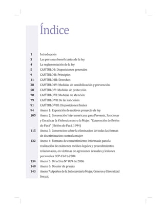 Índice
1 Introducción
3 Las personas beneficiarias de la ley
4 La reglamentación de la ley
5 CAPÍTULO I: Disposiciones generales
9 CAPÍTULO II: Principios
11 CAPÍTULO III: Derechos
28 CAPÍTULO IV: Medidas de sensibilización y prevención
58 CAPÍTULO V: Medidas de protección
70 CAPÍTULO VI: Medidas de atención
79 CAPÍTULO VII:De las sanciones
91 CAPÍTULO VIII: Disposiciones finales
94 Anexo 1: Exposición de motivos proyecto de ley
105 Anexo 2: Convención Interamericana para Prevenir, Sancionar
y Erradicar la Violencia contra la Mujer, "Convención de Belém
do Pará" ( Belém do Pará, 1994)
115 Anexo 3: Convencion sobre la eliminacion de todas las formas
de discriminacion contra la mujer
132 Anexo 4: Formato de consentimiento informado para la
realización de exámenes médico-legales y procedimientos
relacionados, en víctimas de agresiones sexuales y lesiones
personales DCP-CI-01-2004
134 Anexo 5: Directiva Nº 009 de 2006
140 Anexo 6: Dossier de prensa
143 Anexo7:AportesdelaSubsecretaríaMujer,GénerosyDiversidad
Sexual.
 