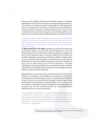...36
Durante el año 2008, la Defensoría del Pueblo publicó un informe
seguimiento a la situación de mujeres víctimas de desplazamiento13
en relación con violencia sexual e intrafamiliar el cual después de
hacer un análisis de la situación y constatar la precariedad de la
atención estatal en diversas ciudades del país, hace una serie de
recomendaciones que sirven de guía para la política pública en la
materia en los niveles nacional, departamental, municipal y distrital.
8. Adoptar medidas para investigar o sancionar a los miembros de
la policía, las fuerzas armadas, las fuerzas de seguridad y otras
fuerzas que realicen actos de violencia contra las niñas y las mujeres,
que se encuentren en situaciones de conflicto, por la presencia de
actores armados.
El Memorando 0117 de 2008, expedido por la Dirección Nacional
de Fiscalías adopta un protocolo de investigación en casos de
Violencia Sexual en el contexto del conflicto armado, que brinda una
serie de herramientas para la atención diferencial en delitos de
violencia sexual que ocurran en contexto de conflicto armado. Como
ya se ha señalado anteriormente, es importante que este tipo de
disposiciones superen el ámbito formal de su mera formulación. En
este caso, es importante que la Fiscalía distribuya y difunda
debidamente este memorando entre su personal y haga un debido
seguimiento al cumplimiento del mismo en las investigaciones por
violencia sexual en estos contextos.
Especialmente es necesario que a nivel de política criminal en la
temática se introduzca una modificación sustancial a este tipo de
investigaciones, de manera que se tome en consideración el contexto
en que ocurren, las características del grupo armado ilegal o legal
presuntamente responsable, la sistematicidad o no de su ocurrencia
en la región y otros elementos de investigación criminal que permitan
avanzar más allá del establecimiento de responsabilidades
individuales de los actores materiales.
9. Las entidades responsables en el marco de la presente ley aportarán
la información referente a violencia de género al sistema de
información que determine el Ministerio de Protección Social y a la
Consejería Presidencial para la Equidad de la Mujer, a través del
Observatorio de Asuntos de Género, para las labores de información,
monitoreo y seguimiento.
13 Defensoría del Pueblo. “Promoción y Monitoreo de los derechos sexuales y reproductivos de mujeres víctimas de desplazamiento
forzado con énfasis en violencias intrafamiliar y sexual”. Junio de 2008.
 