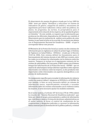 37...
El observatorio de asuntos de género creado por la Ley 1009 de
2006 tiene por objeto “identificar y seleccionar un sistema de
indicadores de género, categorías de análisis y mecanismos de
seguimiento para hacer reflexiones críticas sobre las políticas, los
planes, los programas, las normas, la jurisprudencia para el
mejoramiento de la situación de las mujeres y de la equidad de género
en Colombia.” En este sentido, se requiere que la información que
produzcan las diferentes dependencias del Estado sea remitida al
Observatorio para la realización de análisis socio político de estas
fuentes, lo que hasta la fecha no ha ocurrido. Es necesaria una alianza
con el Departamento Nacional de Estadística - DANE - al que le
corresponde liderar este proceso
El Ministerio de la Protección Social ya cuenta con dos sistemas de
información para la vigilancia en salud. En primer lugar, el Sistema
de Vigilancia en Salud Pública - SIVIGILA- creado por el Decreto
3518 de 2006. Este sistema definió los lineamientos para el
funcionamiento del sistema durante el año 2009 por eventos, entre
los cuales no se incluyen los relacionados con la violencia contra las
mujeres. Tampoco se incluye en el seguimiento rutinario de los
eventos de salud pública. Por otra parte, el MPS cuenta con el Sistema
Integral de Información de la Protección Social - SISPRO - que en
materia de salud tampoco incluye informes específicos sobre aspectos
relacionados con violencia contra las mujeres, su dos productos más
importantes están relacionados con aspectos demográficos y con
precios de medicamentos.
Un componente específico para recaudar la información de violencia
contra las mujeres deberá integrarse al SIVIGILA o al SISPRO. En
este sentido, si bien no sería necesario definir un sistema de
información nuevo, específicamente orientado a recaudar
información sobre los eventos relacionados con la violencia contra
las mujeres, si sería necesario ajustar los modelos existentes.
En el sector justicia, el artículo 107 de la Ley 270 de 1996 ordenó
la creación del “Sistema Nacional de Estadísticas Judiciales”, que
tiene por objeto el acopio, procesamiento y análisis de información
que contribuya a mejorar la toma de decisiones administrativas en
el sector justicia, al llevar el control de rendimiento de las
corporaciones y despachos judiciales y a proveer la información
básica esencial para la formulación de la política judicial y criminal
 