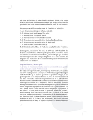 ...38
del país. No obstante su creación está ordenada desde 1996, hasta
la fecha no existe el sistema de información que integre la información
producida por todas las entidades que forman parte de este sistema:
Forman parte del Sistema Nacional de Estadísticas Judiciales:
1. Los Órganos que integran la Rama Judicial.
2. El Ministerio de Justicia y del Derecho.
3. El Ministerio de Protección Social.
4. El Departamento Nacional de Planeación.
5. El Departamento Administrativo Nacional de Estadística.
6. El Departamento Administrativo de Seguridad.
7. El Director de la Policía Nacional; y,
8. El Director del Instituto de Medicina Legal y Ciencias Forenses.
Por su parte, los Acuerdo No. 4552 de 2008 y el 5009 de 2008 de
la Sala Administrativa del Consejo Superior de la Judicatura crean
el Sistema de Estadísticas de la Rama Judicial SIERJU que avanzan
en la incorporación del enfoque de género en la rama judicial. Se
requiere una evaluación de su cumplimiento y de ser necesaria una
adecuación a la ley 1257.
Departamentos y Municipios
1. El tema de violencia contra las mujeres será incluido en la agenda
de los Consejos para la Política Social.
En todos los departamentos, municipios y distritos del país deben
sesionar los respectivos Consejos de Política Social, presididos por
el Gobernador y el Alcalde quienes no pueden delegar ni su
participación, ni su responsabilidad so pena de incurrir en causal
de mala conducta. Tienen la responsabilidad de la articulación
funcional entre las Entidades Nacionales y las Territoriales en relación
con la política social de la respectiva entidad territorial y deben
tener participación de la sociedad civil organizada para el desarrollo
de los programas y proyectos relacionados con la política social. De
otra parte, tienen como función definir su propio reglamento y
estructura lo que permite que se generen mesas de trabajo,
comisiones u otro tipo de escenarios para trabajar de manera
sectorial, poblacional o temática el desarrollo de las políticas sociales.
En los Municipios y Departamentos donde estos Consejos tienen
operancia real, se trata de un importante escenario para el
posicionamiento de la ley en la política pública local de manera que
 