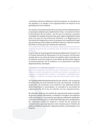 39...
la temática sobre las violencias contra las mujeres se incorpore en
sus agendas y se integre a las organizaciones de mujeres en la
participación en los mismos.
En relación con la financiación de las acciones que los departamentos
y municipios adopten para implementar la ley, es necesario revisar
la destinación de las multas con las que se sanciona a quienes
incumplen las medidas de protección, pues según la legislación actual
estas van para las Secretarías de Gobierno y en Bogotá para la
Secretaría de Integración social. Se propone una modificación legal
que permita que estas multas se destinen a llevara a cabo las acciones
previstas en la ley para las víctimas de violencias.
2. Los planes de desarrollo municipal y departamental incluirán un
capítulo de prevención y atención para las mujeres víctimas de la
violencia.
La previsión de la participación del grupo poblacional “mujeres” en
el Consejo Nacional de Planeación y en los Consejos Territoriales
aunada ahora a la orden de incluir un capítulo sobre la temática de
la violencia contra las mujeres en los Planes de Desarrollo asegura
el posicionamiento de la temática en la planeación nacional,
departamental y municipal.
ARTÍCULO 10. COMUNICACIONES. El Ministerio de Comunicaciones
elaborará programas de difusión que contribuyan a erradicar la
violencia contra las mujeres en todas sus formas, a garantizar el
respeto a la dignidad de la mujer y a fomentar la igualdad entre
hombres y mujeres, evitando toda discriminación contra ellas.
Por la generalidad del planteamiento de este artículo, por la ausencia
de desarrollos en otros artículos de la ley, así como por la falta de
asignación de funciones en la materia a las administraciones
departamentales y municipales, se considera la necesidad de
reglamentación de la ley en relación con las comunicaciones.
No obstante, dado que los medios de comunicación tienen el poder
de generar, alentar, desestimar, o contribuir a erradicar las violencias
contra las mujeres, se presentan aquí algunas reflexiones tendientes
a brindar elementos para un adecuado abordaje de la problemática
de violencias contra las mujeres a través de los medios de
comunicación, que se proponen como insumos para el diseño de
políticas públicas nacionales, departamentales y municipales en la
materia.
 
