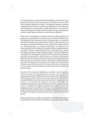 Lo señalado por la Declaración final de Beijing en relación con el
papel de los medios de comunicación y las mujeres en año 2000
tiene aún plena vigencia en el país: “Las imágenes negativas, violentas
o degradantes de la mujer, incluida la pornografía, y sus descripciones
estereotipadas han aumentado en diferentes formas, recurriendo a
nuevas tecnologías de la información en algunos casos, y los prejuicios
contra la mujer siguen existiendo en los medios de difusión”.
Dentro de las estrategias a impulsar desde la política pública se
propone la suscripción de un Pacto entre el Estado, Ministerio de
Tecnologías de la Información y las Comunicaciones, la Empresa
Privada, los Medios de Comunicación oficiales, alternativos, y las
Asociaciones de profesionales de estos medios de comunicación, y
las Organizaciones no Gubernamentales de Mujeres en
representación de la Sociedad Civil. A partir de allí se podría constituir
un Comité Técnico organizador de Foros, conversatorios o mesas
de trabajo, que tenga a cargo la elaboración de un primer diagnóstico
resultado de la investigación, análisis y debate, en el que participen
personas conocedoras y expertas por su trabajo y experiencia
profesional en las distintas formas de violencias ejercidas contra las
mujeres, que sirva como base para la discusión y enriquecimiento
con todos los aportes de los actores convocados, de las víctimas y
de las personas del entorno de las víctimas, del círculo institucional
y de las asociaciones de mujeres y profesionales de los medios de
comunicación.
A partir de las acciones señaladas se contaría con los insumos
necesarios para la formulación de una ley o de un decreto
reglamentario donde el Ministerio de Tecnologías de la Información
y las Comunicaciones regule el uso y abuso que se hace de la mujer
en la publicidad. Es necesario que la propuesta de reglamentación
incluya la creación de espacios en todos los medios de
comunicaciones para las zonas urbanas y rurales para que se difunda
la Ley, se cumpla con todos los puntos que implica la atención
integral, para que se sensibilice, se informe y se proporcione espacios
donde las mujeres puedan expresarse públicamente sobre la temática
de violencia de género y donde pueda acudir a pedir orientación y
ayuda.
Estas propuestas se pueden acompañar y complementar con la
creación de un observatorio de medios que de cuenta de los niveles
...40
 