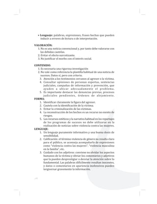 ...42
• Lenguaje: palabras, expresiones, frases hechas que pueden
inducir a errores de lectura o de interpretación.
VALORACIÓN:
1. No es una noticia convencional y, por tanto debe valorarse con
las debidas cautelas.
2. Evitar el efecto narcotizante.
3. No justificar el morbo con el interés social.
CONTENIDO:
1. Es necesaria una rigurosa investigación
2. No vale como referencia la plantilla habitual de una noticia de
sucesos. Datos sí, pero con criterio.
3. Atención a los testimonios cercanos al agresor o la víctima.
4. Consultar opiniones de personas expertas, sentencias
judiciales, campañas de información y prevención, que
ayuden a ubicar adecuadamente el problema.
5. Es importante destacar las denuncias previas, procesos
judiciales pendientes, órdenes de alejamiento.
FORMA:
1. Identificar claramente la figura del agresor.
2. Cautela con la identificación de la víctima.
3. Evitar la criminalización de las víctimas.
4. La reconstrucción de los hechos es un recurso no exento de
riesgos.
5. Los recursos estéticos y la narrativa habitual en los reportajes
de los programas de sucesos no debe utilizarse en la
realización de noticias sobre violencia contra las mujeres.
LENGUAJE:
1. Un lenguaje puramente informativo y una buena dosis de
sensibilidad.
2. Calificación: el término violencia de género no resulta claro
para el público, se aconseja acompañarlo de expresiones
como “violencia contra las mujeres”. “violencia masculina
en la familia”, etc.
3. Cuidado con los adjetivos: conviene no olvidar los aspectos
humanos de la víctima y obviar los comentarios y adjetivos
que la pueden desprestigiar o desviar la atención sobre lo
fundamental. Las palabras difícilmente resultan inocentes,
y datos o comentarios en apariencia inofensivos pueden
tergiversar gravemente la información.
 