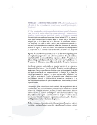 43...
ARTÍCULO 11. MEDIDAS EDUCATIVAS. El Ministerio de Educación,
además de las señaladas en otras leyes, tendrá las siguientes
funciones:
1. Velar para que las instituciones educativas incorporen la formación
en el respeto de los derechos, libertades, autonomía e igualdad entre
hombres y mujeres como parte de la cátedra en Derechos Humanos.
Es necesario que en la implementación de la Ley 1257, se piense la
educación en derechos humanos a partir de un marco mucho más
amplio que la incorporación de la temática de no violencia contra
las mujeres a través de una cátedra en derechos humanos. La
dinámica de transversalización de los derechos humanos en el mundo
escolar en el país ya tiene un camino recorrido, en el que se propone
la inserción de la temática de las violencias contra las mujeres.
A partir de la validación y concertación de los desarrollos pedagógicos,
conceptuales y operativos con actores educativos del país se inició
en el año 2008 la consolidación y expansión de los Programas de
Educación para la Sexualidad y Construcción de Ciudadanía y el
Programa de Educación para el Ejercicio de los Derechos Humanos.
Los dos programas contemplan la transformación de la escuela en
un espacio de vivencia y ejercicio de los derechos humanos. Es decir,
atraviesan el proyecto educativo institucional, la organización escolar,
los programas, las áreas, las asignaturas, el sistema de evaluación,
las actividades no formales y extracurriculares y las relaciones con
los padres, madres de familia y/o acudientes, y la comunidad.
Igualmente, incluye la formación de maestras y maestros y el
fortalecimiento de redes de aprendizaje e intercambio de experiencias
significativas.
Los rasgos que develan las identidades de las personas están
constituidos por un conjunto de pensamientos creencias, valores,
actitudes, comportamientos, sueños, deseos, creaciones, afectos,
aptitudes que se asumen como típicos o referentes del deber ser y
de pertenencia según se sea hombre o mujer. También están
asociados a los atributos, roles, espacios de actuación, a los derechos
y obligaciones y a las relaciones de género.
Todos estos aspectos están contenidos y se manifiestan de manera
explícita o tácita en lo más general o específico del contexto escolar;
 