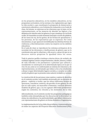 ...44
en los proyectos educativos, en los modelos educativos, en las
propuestas curriculares, en las normas y los reglamentos que rigen
la vida escolar y, que constituyen la propuesta de democracia y
convivencia educativa y, en el sistema de evaluación y en el aula de
clase. Así mismo, se expresan en las relaciones que se tejen, en las
representaciones, en las maneras de abordar las lógicas y las
dinámicas de relación entre los géneros, lo que constituye un currículo
oculto. Se transmiten en todo momento mensajes a través de palabras,
de los tonos de voz, de los gestos, de las formas de aproximarse a
las personas, de las expectativas que se expresan. Por estos
mecanismos, es que aparecen invisibilizadas las distintas formas de
violencias y discriminaciones contra las mujeres en los ámbitos
educativos.
En el aula de clase se reproducen los sistemas jerárquicos de la
sociedad, de las divisiones y clasificaciones de género, que no lo
cuestionan sino que lo refuerzan, y ello ocurre, a pesar de que en su
discurso teórico propician la igualdad entre los sexos.
Todo lo anterior perfila e instituye criterios éticos, de verdad y de
realidad; legitima ciertos comportamientos, ideales, deseos y estilos
de vida referidos a los parámetros o patrones que cultural y
socialmente se construyen en la determinada época en la que se
vive. Es así, como se va conformando un sistema de relaciones y de
representaciones, un entramado que induce a los y las estudiantes
a desear ocupar determinados lugares sociales, y a aceptar un orden
social y de género que se presenta como natural, verdadero y racional.
La construcción de las personas como sujetos y sujetas de derechos
en el contexto escolar, está también atravesado por un discurso de
género - explícito u oculto- que les ofrece diferentes formas de
apreciarse, concebirse, sentirse y de percibir al otro género. De ahí
que en cada sujeto, sea masculino o femenino, convivan distintos
modelos de género, que, a su vez «ganan» diferentes predominios
según los contextos, los vínculos y los momentos de la vida.
Adicionalmente, en el contexto escolar las propuestas pedagógicas
también están interpeladas por los discursos de la diversidad, las
etnias, las subculturas y las particularidades que deben relacionarse
con representaciones de género en forma dinámica o fragmentaria.
La implementación de la Ley debe desarrollarse y transversalizarse
en todos los aspectos del Proyecto Educativo Institucional (PEI),
 