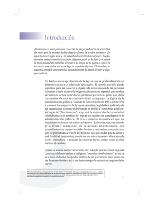 No basta con la aprobación de la ley ni con la profundización en
alternativas para su adecuada aplicación. El cambio que ella pueda
significar para las mujeres y el país está en las manos de las personas
llamadas a darle vida y ello exige una disposición especial que muchas
servidoras uchos servidores públicos ya tienen, pero que debe
trascender de una actitud individual a impactar la lógica de la
administración pública. Cuando la Constitución de 1991 al referirse
a quienes hacen parte de la rama ejecutiva, legislativa, judicial y de
los organismos de control del Estado se refirió a “servidores públicos”
en lugar de “funcionarios”, expresó la aspiración de la sociedad
colombiana en el sentido de lograr un cambio de paradigma en la
administración pública. El reto consistió entonces en que los
funcionarios dieran un salto cualitativo. La burocracia, ese mundo
gris, triste2, monótono, de relaciones impersonales, con
procedimientos incuestionables lentos y rutinarios, con prácticas
que se perpetúan a través del tiempo sin que nadie pueda decir a
qué finalidad responden, puede ser un muro impenetrable capaz de
hacer invisibles e inocuas las nuevas leyes, sobre todo si ellas
invitan al cambio.
Quien se asume como “al servicio de”, adopta esa hermosa regla de
conducta del movimiento indígena: “mandar obedeciendo”, ya no se
ve como el dueño del poder detrás de un escritorio, sino como un
ser humano frente a otro ser humano que le necesita y a quien debe
servir.
Al amanecer, una persona recorría la playa cubierta de estrellas
de mar que la marea había dejado fuera la noche anterior. Se
agachaba recogía una y la salvaba devolviéndola al mar, luego,
tomaba otra y repetía la acción. Alguien pasó y le dijo: ¿ve usted
la inmensidad de estrellas de mar a lo largo de la playa?, con tres
o cuatro que salve no va a lograr cambio alguno. El hombre se
agachó, recogió otra estrella, delicadamente la lanzó al mar y dijo:
para ella sí.
Introducción
2El término latino burrus, usado para indicar un color obscuro y triste, habría dado origen a la palabra francesa «bure», utilizada
para designar un tipo de tela puesta sobre las de oficinas de cierta importancia, especialmente públicas. De ahí derivaría la palabra
«bureau», primero para definir los escritorios cubiertos con dicho paño, y posteriormente para designar a toda la oficina.
http://www.monografias.com/trabajos12/burocra/burocra.shtml. 1...
 