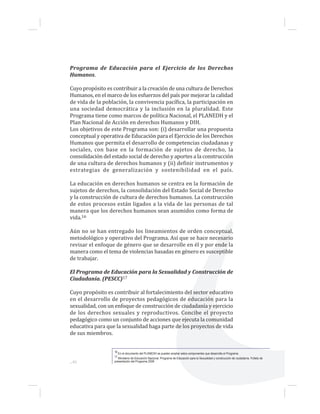 ...46
Programa de Educación para el Ejercicio de los Derechos
Humanos.
Cuyo propósito es contribuir a la creación de una cultura de Derechos
Humanos, en el marco de los esfuerzos del país por mejorar la calidad
de vida de la población, la convivencia pacífica, la participación en
una sociedad democrática y la inclusión en la pluralidad. Este
Programa tiene como marcos de política Nacional, el PLANEDH y el
Plan Nacional de Acción en derechos Humanos y DIH.
Los objetivos de este Programa son: (i) desarrollar una propuesta
conceptual y operativa de Educación para el Ejercicio de los Derechos
Humanos que permita el desarrollo de competencias ciudadanas y
sociales, con base en la formación de sujetos de derecho, la
consolidación del estado social de derecho y aportes a la construcción
de una cultura de derechos humanos y (ii) definir instrumentos y
estrategias de generalización y sostenibilidad en el país.
La educación en derechos humanos se centra en la formación de
sujetos de derechos, la consolidación del Estado Social de Derecho
y la construcción de cultura de derechos humanos. La construcción
de estos procesos están ligados a la vida de las personas de tal
manera que los derechos humanos sean asumidos como forma de
vida.16
Aún no se han entregado los lineamientos de orden conceptual,
metodológico y operativo del Programa. Así que se hace necesario
revisar el enfoque de género que se desarrolle en él y por ende la
manera como el tema de violencias basadas en género es susceptible
de trabajar.
El Programa de Educación para la Sexualidad y Construcción de
Ciudadanía. (PESCC)17
Cuyo propósito es contribuir al fortalecimiento del sector educativo
en el desarrollo de proyectos pedagógicos de educación para la
sexualidad, con un enfoque de construcción de ciudadanía y ejercicio
de los derechos sexuales y reproductivos. Concibe el proyecto
pedagógico como un conjunto de acciones que ejecuta la comunidad
educativa para que la sexualidad haga parte de los proyectos de vida
de sus miembros.
16 En el documento del PLANEDH se pueden ampliar estos componentes que desarrolla el Programa.
17 Ministerio de Educación Nacional. Programa de Educación para la Sexualidad y construcción de ciudadanía. Folleto de
presentación del Programa 2008
 