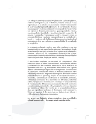 47...
Los enfoques contemplados en el Programa son: (i) autobiográficos,
centrado en la persona, en su historia personal y social, en sus
experiencias, en la relación con su contexto y en el reconocimiento
de la diversidad y la pluralidad; (ii) marco de ejercicio de los derecho
sexuales y reproductivos, donde se reconoce que todas las personas
son sujetos de derechos, con derechos iguales para todos y todas,
considerando las identidades y las diferencias; (iii) perspectiva de
género: reconoce las relaciones de hombres y mujeres como un
producto histórico y cultural y propende por la equidad entre
hombres y mujeres; y (iv) el desarrollo de competencias donde el
conocimiento tiene una razón de ser, una posibilidad de ser aplicado
en la práctica.
La propuesta pedagógica incluye unos hilos conductores que son
los ejes temáticos que guían la educación para la sexualidad, donde
se relacionan las funciones (reproductivas, comunicativo-relacionales,
eróticas y afectivas), los componentes (identidad de género,
comportamientos culturales de género y orientación sexual) y los
contextos (individual, de pareja, familiar y social).
Es en este entramado de las funciones, los componentes y los
contextos, donde se deben hacer evidentes los contenidos, valores
y actitudes que es necesario desarrollar en el marco de la
Implementación de la Ley. Los aspectos mencionados en el capítulo
anterior cobran un lugar importante en este proceso: la construcción
de las mujeres como sujetos activos de derechos; la relación entre
autoridad y el ejercicio del poder; la concepción del cuerpo como el
primer territorio de ejercicio y respeto de los derechos humanos y
el derecho a la intimidad; la construcción de identidades, afirmadas,
autónomas, respetuosas de la diversidad y la diferencia; las formas
sutiles y evidentes de discriminación y ejercicio de todas las formas
de violencias en las diferentes relaciones que se dan en la institución
educativa y en su contexto; los roles, imaginarios y representaciones
que transitan la vida escolar y social que es necesario transformar,
dado que reproducen las formas de dominación contra las mujeres.
Estos son algunos de los aspectos que deben desarrollarse y
evidenciarse en el programa en mención.
Los proyectos dirigidos a las poblaciones con necesidades
educativas especiales y los proyectos de etnoeducación.
 