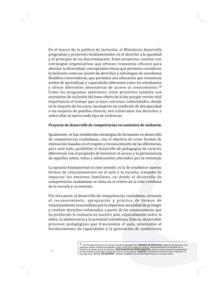 ...48
En el marco de la política de inclusión, el Ministerio desarrolla
programas y proyectos fundamentados en el derecho a la igualdad
y el principio de no discriminación. Estos proyectos cuentan con
estrategias organizativas que ofrecen respuestas eficaces para
abordar la diversidad; concepciones éticas que permiten considerar
la inclusión como un asunto de derechos y estrategias de enseñanza
flexibles e innovadoras, que permiten una educación que reconocen
estilos de aprendizaje y capacidades diferentes entre los estudiantes
y ofrece diferentes alternativas de acceso al conocimiento.18
Como los programas anteriores, estos proyectos también son
escenarios de inclusión del tema objeto de la ley porque reviste vital
importancia el trabajo que se hace con estas comunidades, donde
en la mayoría de los casos, las mujeres en condición de discapacidad
o las mujeres de pueblos étnicos, ven vulnerados sus derechos y
sobre ellas se ejerce todo tipo de violencias.
Proyecto de desarrollo de competencias en contextos de violencia.
Igualmente, se han establecido estrategias de formación en desarrollo
de competencias ciudadanas, con el objetivo de crear formas de
interacción basadas en el respeto y reconocimiento de las diferencias,
pero ante todo, posibilitar el desarrollo de pedagogías de carácter
diferencial, con el propósito de favorecer el acceso y la permanencia
de aquellos niños, niñas y adolescentes afectados por la violencia.
La apuesta fundamental en este sentido, es la de establecer nuevas
formas de relacionamiento en el aula y la escuela, tratando de
impactar los entornos familiares, en donde el desarrollo de
competencias ciudadanas se sitúa en el centro de la vida cotidiana
de la escuela y su entorno.
Por otra parte, el desarrollo de competencias ciudadanas, estimula
el reconocimiento, apropiación y práctica de formas de
relacionamiento trascendidas por la imperiosa necesidad de proteger
y restituir derechos vulnerados, a partir de las consecuencias que
ha producido la violencia en nuestro país, especialmente sobre la
niñez, la adolescencia y la juventud colombiana. Esto es, desarrollar
procesos pedagógicos que trasciendan el aula, orientados al
fortalecimiento de capacidades y la generación de condiciones
18 Los Principios Rectores de la Inclusión educativa propuestos son: ENFOQUE DE DERECHOS: énfasis en las personas y sus
relaciones sociales haciendo equivalente el sujeto social con el sujeto de derechos. Responsabilidad de la educación en la
formación de sujetos activos de derechos. EQUIPARACIÓN DE OPORTUNIDADES: proveer a todas las personas experiencias
de vida similares que permitan el desarrollo máximo de su potencial. EQUIDAD: entendida en términos de dar a cada quien, lo
que cada quien necesita. SOLIDARIDAD: relaciones basadas en el reconocimiento recíproco y el apoyo mutuo.
 